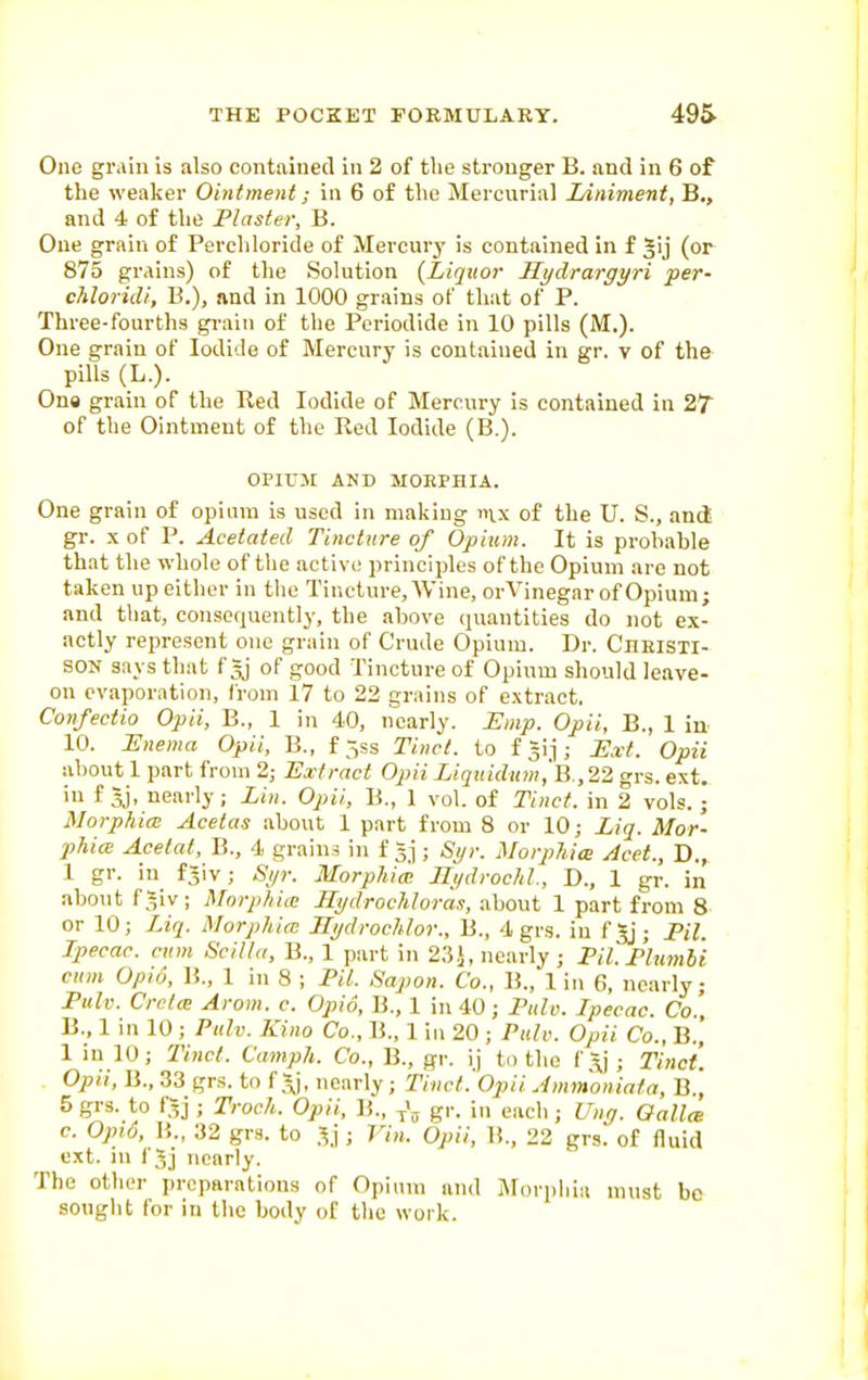 One grain is also contained in 2 of tlie stronger B. and in 6 of the weaker Ointment; in 6 of the Mercnrial Liniment, B., and 4 of the Plaster, B. One grain of Perchloride of Mercurj' is contained in f gij (or 875 grains) of the Solution {Liquor Hydrargyri per- chloridi, B.), nnd in 1000 grains of that of P. Three-fourths gi-aiii of the Pcriodide in 10 pills (M.). One grain of Iodide of Mercury is contained in gr. v of the- pills (L.). On« grain of the Red Iodide of Mercury is contained in 27 of the Ointment of the Red Iodide (B.). OPIUjr AND MOEPHIA. One grain of opium is used in making inx of the U. S., and! gr. X of P. Acetated Tincture of Opium. It is probable that the whole of the active principles of the Opium are not taken up either in the Tincture, Wine, orVinegar of Opium; and that, consequently, the above quantities do not ex- actly represent one grain of Crude Opium. Dr. Ciieisti- SON says that f 5] of good Tincture of Opium should leave- on evaporation, from 17 to 22 grains of extract. Confectio Opii, B., 1 in 40, nearly. Lmp. Opii, B., 1 iu 10. i:ne?na Opii, B., f ;5ss Tinct. to fgij; IJxt. Opii about 1 part from 2; Extract Opii Liqiiidum,'B.,22 grs. ext. iu f Jj, nearly; Lin. Opii, B., 1 vol. of Tinct. in 2 vols.; Morphia Acetas about 1 part from 8 or 10; Liq. Mor- phiai Acetat, B., 4 grains in f ; Syr. MorphicB Acet., D., 1 gr. in f^iv; Syr. Morphia; Jlydrochl., D., 1 gr. in about f*iv; Morphicc Hydrochloras, .about 1 part from 8 or 10; Liq. Morphia; Hydrochlor., B., 4 grs. iu f|j; PH. Ipecac, cum Scilta, B., 1 part in 2.35, nearly ; Pil.Pluml'i cum Opio, B., 1 in 8 ; PH. Sapon. Co., B., 1 in 6, nearly Pulv. Crcta: Arom. c. Opio, B., 1 in 40; Pule. Ipecac. Co.', B., 1 in 10 ; Pulv. Kino Co., B., 1 iu 20 ; Pair. Opii Co., B., 1 iu 10; Tinct. Camph. Co., B., gr. ij to the f.y J Tinct. Opii, B., 33 grs. to f *j, nearly; Tinct.'Opii Ammoniata, B.[ 5 grs. to f5j ; Troch. Opii, B., ^\ gr. in each; Ung. Oallm c. Opi/j, ]{., 32 grs. to ; 77». Opii, B., 22 grs. of fluid ext. iu fjj nearly. The otlier preparations of Opium and Morphia must be sought for in the body of the work.