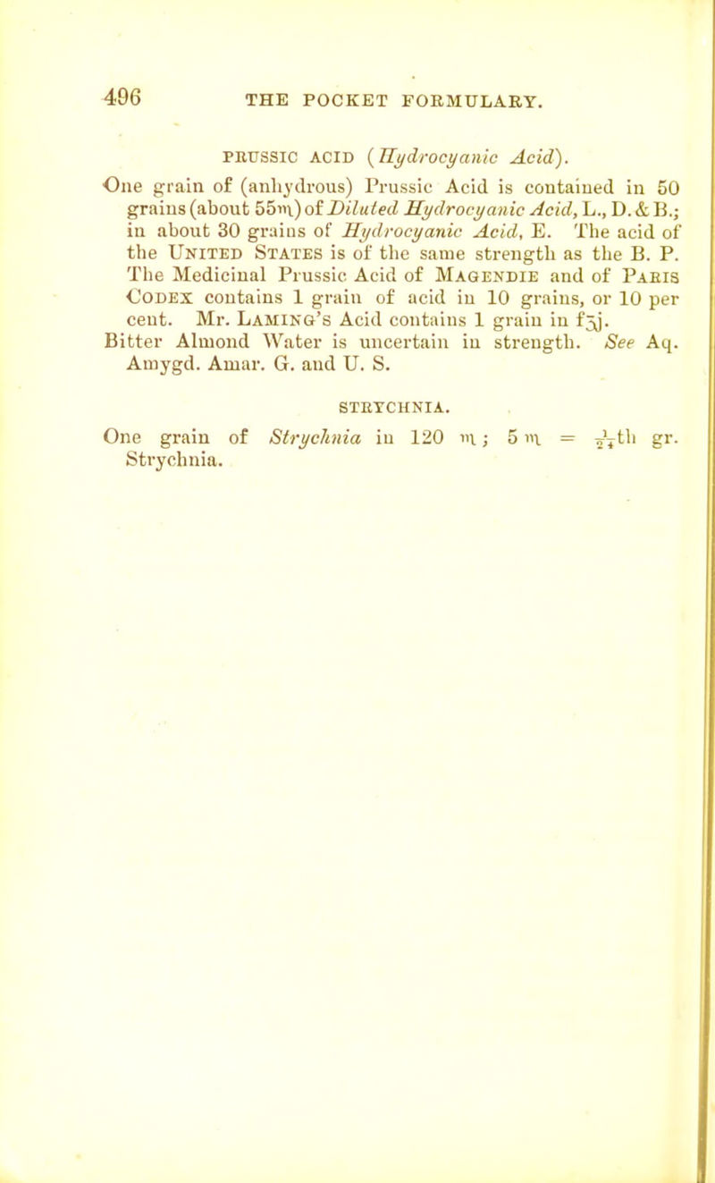 PRUSSIC ACID {^Hydrocyanic Acid). One grain of (anhydrous) Prussic Acid is contained in 50 grains (about 55in) of Diluted Hydrocyanic Acid, L., D. & B.; in about 30 grains of Hydrocyanic Acid, E. The acid of the United States is of the same strength as the B. P. The Medicinal Prussic Acid of Magendie and of Paeis Codex contains 1 grain of acid in 10 grains, or 10 per cent. Mr. LAMiNa's Acid contains 1 grain in f5j. Bitter Almond Water is uncertain in strength. See Aq. Amygd. Amar. G. and U. S. STETCHNIA. One grain of Strychnia in 120 m; 5 \. = ^V*^^' g'- Strychnia.