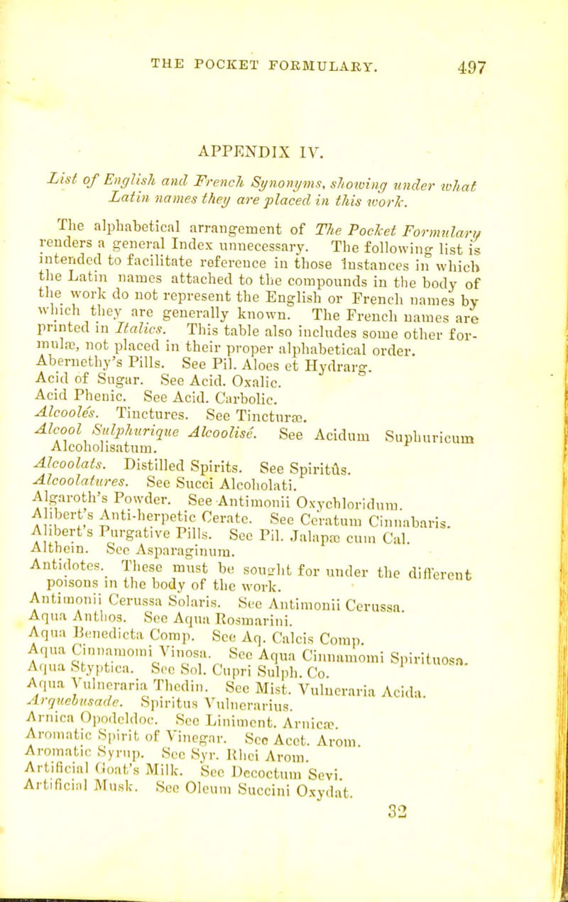 APPENDIX IV. List of English and French Synonyms, shoiving under what Latin names they are placed in this loorlc. The alphabetical arrangement of The Poclcet Formnlarii renders a general Index unnecessary. The following list is intended to facilitate reference in those Instances in which the Latm names attached to the compounds in the body of the work do not represent the English or French names bv whicli they are generally known. The French names are printed in Italics. This table also includes some otlier for- mulaj, not placed in their proper alphabetical order. Abernethy's Pills. See Pil. Aloes et Hydrarg. Acid of Sugar. See Acid. Oxalic. Acid Phenic. See Acid. Ciirbolic. Alcooles. Tinctures. See Tincturec. ^Icool Sulpliurique Alcoolise. See Acidum Suphuricum Alcohol isatnm. AJcoolats. Distilled Spirits. See Spiritils. Alcoolatures. See Succi Alcoliolati. Algaroth's Powder. See Antimouii Oxvchloridnra Al.bert s Auti-herpetic Cerate. See CcVatum Cinuabnris. A lbert s Purgative Pills. See Pil. Jalapa; cum Cal. Altnein. Sec Asparaginum. Antidotcs._ These must be sou-ht for under the dinerent poisons in the body of the work. Antimouii Cerussa Solaris. See Antimouii Cerussn. Aqua Antlios. See Aqua Rosmarini. Aqua Biniedicta Corap. See Aq. Calcis Corap. Aqua Ciunamouii Vinosa. See Aqua Ciiinamomi Spirituosa A,|ua Styptica. See Sol. Cupri Sulph Co l>'iOsa. Aqua Vulneraria Thcdiu. Sec Mist. Vulucraria Acida ArqKebusade. Spiritus Vuluerarius. Arnica Opodeldoc. See Liniment. Ariiic.-c Aromatic Spirit of Vinegar. Sec Acet. Arom Aromatic Syrup. Sec Syr. Rlici Arom. Ai tificial (ioat's Milk. See Decoctum Sevi Artificial Musk. See Oleum Succini O.xydat. 32