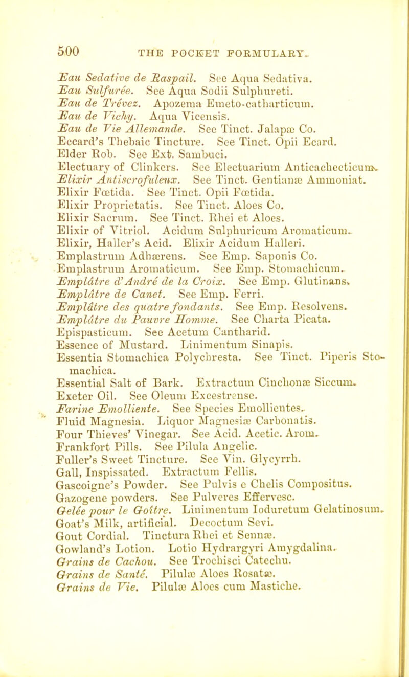 Eau Sedative cle Haspail. See Aqun Sedativa. Eav, Sulfuree. See Aqua Sodii Sulpliureti. Eau de Trevez. Apozema Emeto-catharticum. Eav de Vichy. Aqua Vicensis. JEazi de Tie Allemande. Sec Tinct. Jalapaj Co. Eccard's Thebaic Tincture. See Tinct. Opii Ecard. Elder Rob. See E.xt. Sambuci. Electuary of Clinkers. See Electuarimn AiiticacbecticuiTK Elixir Antiscrofulenx. See Tinct. Gentiauaj Ammoniat. Elixir Foetida. See Tinct. Opii Poetida. Eli.xir Proprietatis. Sec Tinct. Aloes Co. Elixir Sacrum. See Tinct. Rhei et Aloes. Elixir of Vitriol. Acidum Snlphuricum Aromaticum.. Elixir, Haller's Acid. Elixir Acidum Halleri. Emplastrum Adbajrens. See Emp. Saponis Co. Emplastrum Aromaticum. See Emp. Stomachicum. Empldtre d'Andre de la Croix. See Emp. Glutinans» Empldtre de Canet. See Emp. Ferri. Empldtre des qiiatrefondants. See Emp. Eesolvens. Empldtre du Pauvre Homme. See Charta Picata. Epispasticum. See Acetum Cantharid. Essence of Mustard. Liuimentum Sinapis. Essentia Stomachica Polycbresta. See Tinct. Piperis Sto- macliica. Essential Salt of Bark. Extractum Cincbonaj Siccum. Exeter Oil. See Oleum Excestreuse. Farine EmoUiente. See Species Emollientes. Fluid Magnesia. Liquor Magnosire Carbonatis. Four Thieves' Vinegar. See Acid. Acetic. Arom^ Frankfort Pills. See Pilula Angelic. Fuller's Sweet Tincture. See Vin. Glycyrrh. Gall, Inspissated. Extractum Fellis. Gascoigne's Powder. See Pulvis e Chelis Compositus. Gazogene powders. See Pulveres Effervesc. Oelee pour le QoUre. Liuimentum loduretum Gelatiuosum, Goat's Milk, artificial. Decoctum Sevi. Gout Cordial. Tiuctura Ebci ct Senna;. Gowland's Lotion. Lotio Hydrargyri Amygdalina. Grains de Cachou. See Trochisci Catechu. Orains de Sa7itc. Piluliv! Aloes Rosata;. Grains da Vie. Pilula) Aloes cum Mastiche.