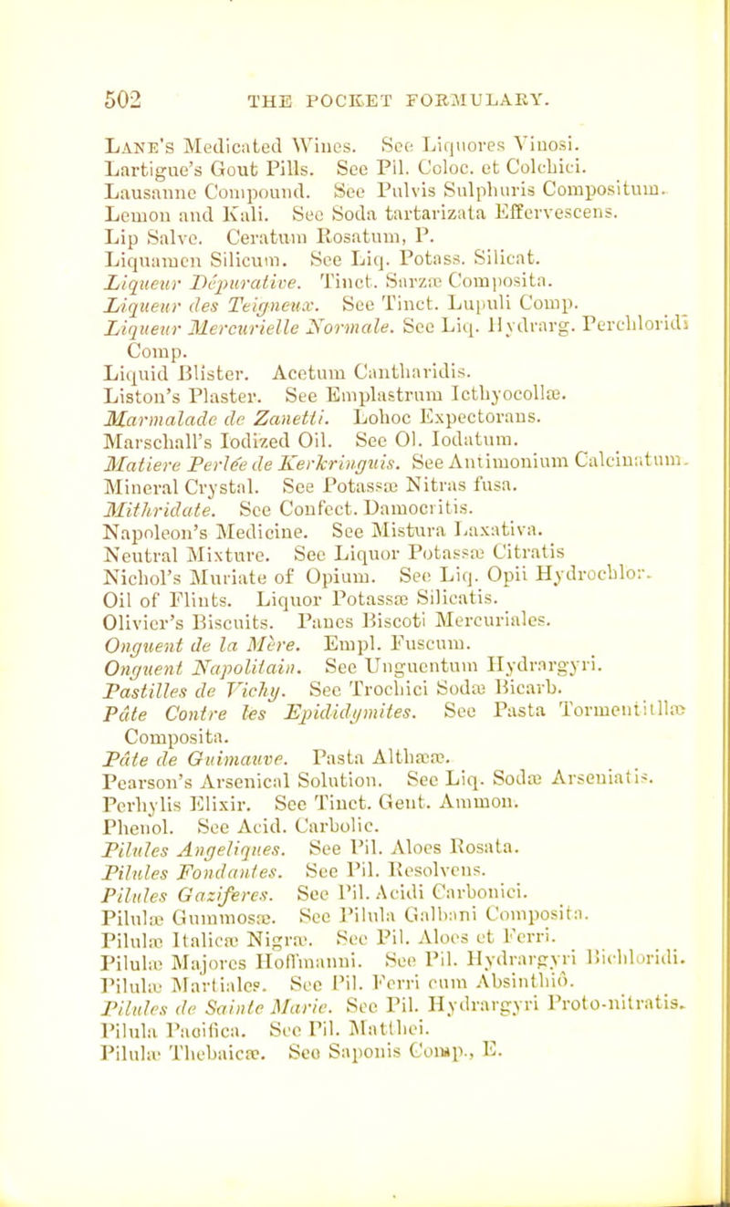 Lane's Medicated Wines. See Liquores Viuosi. Lartigue's Gout Pills. See Pll. Coloc. et Cok-bici. Lausanne Compound. See Pulvis Snlpluiria Compositum. Lemon and Kali. See Soda tartavizata Effervescens. Lip Salve, Ceratuni llosatuui, P. Liquamcn Silicum. See Liq. Potass. Silicat. Liqueur Dc2>urative. Tinct. Snrza; Coiujiosita. Liqueur des Teiffnetuv. See Tinct. Lupuli Comp. Liqueur Mercurielle Normale. See Liq. 11 vdrarg. Perdiloridi Comp. Liquid Blister. Acetum Cantliavldis. Liston's Plaster. See Emplastrum Ictliyocolla3. Marmalade de Zanetli. Lohoc Expcctoraus. Marschall's Iodized Oil. See 01. lodatum. Matiere PerJe'e de Kerkringiiis. See Antimonium Calciu;itnm. Mineral Crystal. See Potassaj Nitras fusa. Mithridate. See Coufcct. Damoci itis. Napoleon's Medicine. See Mistura La.Kativa. Neutral Mixture. See Liquor Potasfw Citratis Nicliol's Muriate of Opium. Se(? Liq. Opii Hydrocblor. Oil of Flints. Liquor Potasste Silicatis. Olivier's Biscuits. Panes Biscotl Mercurialos. Onguent de la Mere. Eiupl. Euscum. Ongtienl Napoliiaiii. See Unguentum llydrnrgyri. Pastilles de Vichy. Sec Trocbici Sodie Bicarb. Pate Contre hs Ejndidi/mites. See Pasta Tormeniitlln? Composita. Pciie de Guimauve. Pasta Altbrea?. Pearson's Arsenical Solution. Sec Liq. Sodre Arseniatis. Pcrbylis Elixir. See Tinct. Gent. Ammou. Phenol. See Acid. Carbolic. Pilules Anrjeliques. See Pil. Aloes Rosata. Pilules Fondan/es. See Pil. Besolvens. Pilules Gaziferes. Sec Pil.Acidi Carboniei. Pilnhic Gummosre. See Pihila Galbani Composita. Pilula? Italicic Nigra>. See Pil. Aloes et Ferri. VUuhv Majores Holl'manni. See Pil. Ilydrargyri ISicbldridi. Piluliu Martialcp. See Pil. Ecrri cum Absintbio. Pilules de Saiiiie Marie. Sec Pil. Hydrargyri Proto-nitratis. Pilulii Paoifica. See Pil. iNIntlbei. Pilulii Tbebaica;. Sco Saponis CoiMp., E.