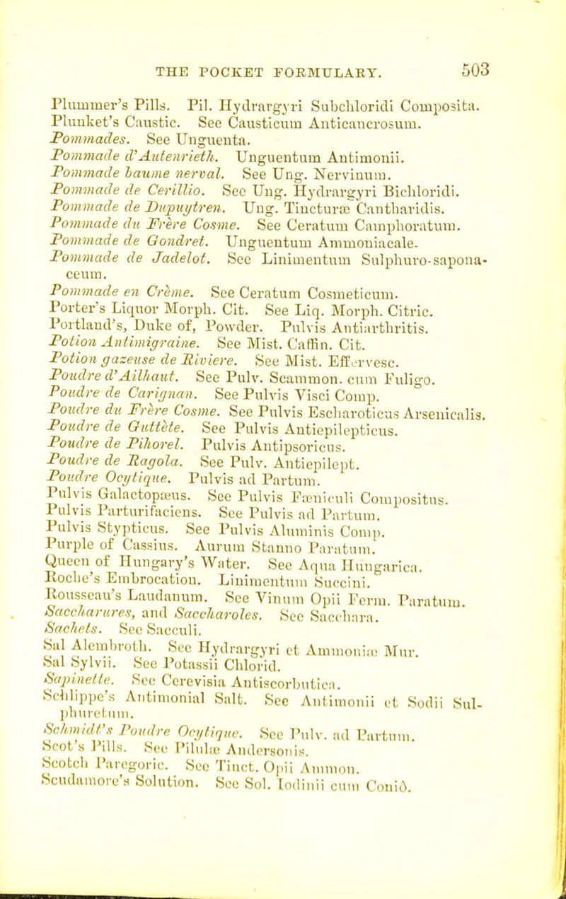 Plum mer's Pills. Pil. Hydrargyri Subchloridl Compositu. Plunket's Caustic. See Causticum Anticancrosmu. Fommades. See Unguenta. Pommade d'Autenrieth. Unguentum Antimonii. Ponwiade hawne nerval. See Ung. Nerviuum. Pommade de Cerillio. Sec Ung. Hydrargyri Bicliloridi. Pommade de Bupuytren. Ung. TiucturaT'Cantbavidis. Pommade dii Frere Cosme. See Ceratum Camphoratum. Pommade de Qondret. Ungueutum Ammoniacale. Pommade de Jadelot. See Linimentum Sulphuro-sapoua- ceuin. Pommade en Creme. See Ceratum Cosmeticum. Porter's Liquor Morpli. Cit. See Liq. Morph. Citric. Portland's, Duke of, Powder. Pulvis Antiartbritis. Potion Antimigraine. See Mist. Caffin. Cit. Potion gazeuse de Piviere. See Mist. Eff^'rvesc. Poudre d'Ailhaut. See Pulv. Scammon. cum Puligo. Poudre de Carignan. See Pulvis Visei Comp. Potidre du Frere Cosme. See Pulvis Escliaroticus Arsenicalis. Poudre de Guttete. See Pulvis Antiepilepticus. Poudre de Pihorel. Pulvis Antipsoricus. Poudre de Pagola. See Pulv. Aiitiepilept. Poudre Ocytique. Pulvis ad Partum. Pulvis GalactopKus. See Pulvis Funiculi Compositus. Pulvis Parturifaciens. See Pulvis ad Partum. Pulvis Stypticus. See Pulvis Aluminis Comp. Purple of Cassius. Aurum Stanno Panitum. Queen of Hungary's Water. See Aqua Huugarica. Roche's Embrocation. Linimentum Succiui. Rousseau's Laudanum. See Vinum Opii Perm. Paratum. Saccharures, and Saccharoles. See Succbara. Sachets. See Sacculi. Sal Alcmbrotb. See Hydrargyri ct Ammonia,. Mur. Sal Sylvii. See Putassii Cblorid. Sapinette. Sec Ccrevisia Antiscorbutica. Scblippe's Antimonial Salt. Sec Antimonii et Sodii Sul- pburctum. Schmidt's Poudre Ocytique. Sec Pulv. ad Partum. Scot s I'llls. See Pilultc Anderson is. Scotcb Paregoric. Sec Tinct. Opii Amnion. Scudaiuore's Solution. See Sol. lodiuii cum ConiO>