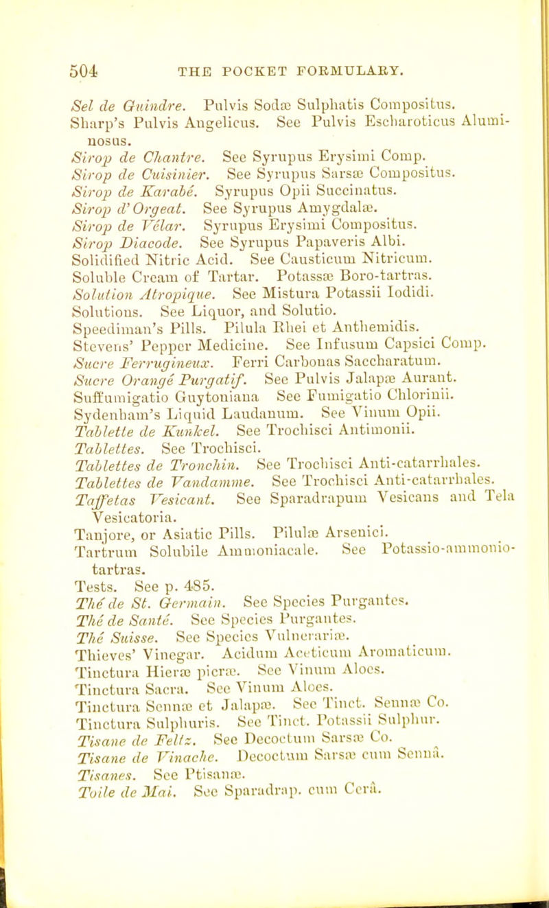 Sel de Onindre. Piilvis Sodai Sulphatis Compositus. Sharp's Pulvis Angelicus. See Pulvis Escbaroticus Alumi- uosus. Strop de Chanire. See Syrupus Erysiml Comp. Sirop de Cidsinier. See Syrupus Sarsa3 Compositus. Sirop de Karabe. Syrupus Opii Succinatus. Sirop d'Orgeat. See Syrupus Amygdala. Sirop de Velar. Syrupus Erysimi Compositus. Sirop Diacode. See Syrupus Papaveris Albi. Solidified Nitric Acid. See Causticum Nitricum. Soluble Cream of Tartar. Potassa; Boro-tartras. Solution Atropiqite. See Mistura Potassii lodidi. Solutious. See Liquor, and Solutio. Speedimau's Pills. Pilula Rliei et Autliemidis. Stevens' Pepper Medicine. See Infusum Capsici Comp. Sucre Ferrugineiur. Ferri Carbouas Saccharatum. Sucre Orange Purgatif. See Pulvis Jalapa3 Aurant. SuiEumigatio Guytoniaua See Fumigatio Cbloriuii. Sydenham's Liquid Laudanum. See Vinum Opii. Talilette de Kunkel. See Trochisci Antimonii. Tablettes. See Trochisci. Tallettes de Tronchin. See Trochisci Anti-catarrhales. Tablettes de Vandamme. See Trochisci Anti-catarrhales. Taffetas Vesicant. See Sparadrapum Vesicans and Tela Vesicatoria. Taujore, or Asiatic Pills. Pilula3 Arseuici. Tartrum Solubile Amaioniacale. See Potassio-ammonio- tartras. Tests. See p. 485. Thede St. Germain. See Species Purgantcs, The de Sante. See Species Purgantes. The Suisse. See Species Vulnei'ariaj. Thieves' Vinegar. Acidum Aceticum Aroraaticuni. Tinctura Hieraj picra\ See Vinum Aloes. Tiuctura Sacra. Sec Vinum Aloes. Tinctura Sennre ct Jalapa;. See Tinct. Senna- Co. Tinctura Sulphuris. See Tinct. Potassii Sulphur. Tisane de Fel/z. See Decocluui Sarsx Co. ^ Tisane de Vinache. Decoctum Sarsa> cum Senna. Tisanes. See Ptisaua;. Toile de Mai. Sec Sparadrap. cum Cera.