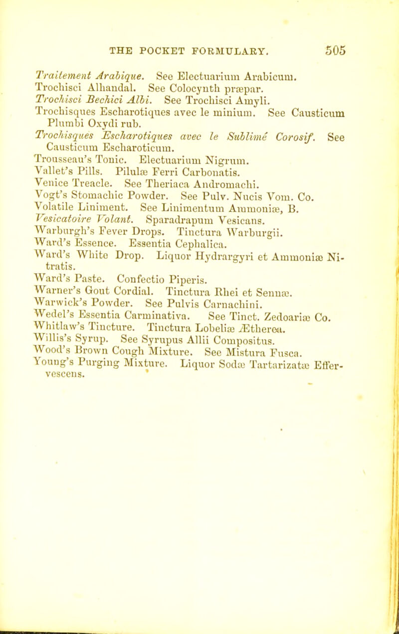 Traitement Arahiqtie. See Electuavium Arabicum. Trochisci Alliaudal. See Colocynth pra=ipar. Trochisci Bechici Alhi. See Trochisci Amyli. Trochisques Eseharotiques avec le minium. See Causticiim Phirabi Oxydi rub. Troc/iisqaes Eseharotiques avec le Sublime Corosif. See Causticum Escharoticum. Trousseau's Touic. Electuarium Nigrum. Vallet's Pills. Pilulas Ferri Carboiiatis. Venice Treacle. See Theriaca Andromachi. Vogt's Stomacliic Powder. See Pulv. Nucis Vom. Co. Volatile Liniment. See Linimentum Ammonite, B. Vesicatoire Volant. Sparadrapum Vesicans. Warburgh's Fever Drops. Tinctura Warburgii. Ward's Essence. Essentia Cephalica. Ward's White Drop. Liquor Hydrargyri et Ammonia3 Ni- tratis. Ward's Paste. Confectio Piperis. Warner's Gout Cordial. Tinctura Rhei et Senna;. Warwick's Powder. See Pulvis Carnacliini. Wedel's Essentia Carminativa. See Tinct. Zedoaria; Co. Whitlaw's Tincture. Tinctura Lobelias iEtheresi. Willis's Syrup. See Syrupus Allii Compositus. Wood's Brown Cough Mixture. See Mistura Fusca. Young's Purging Mi.\ture. Liquor Sodte Tartarizata) Efl'er- vcscens. '