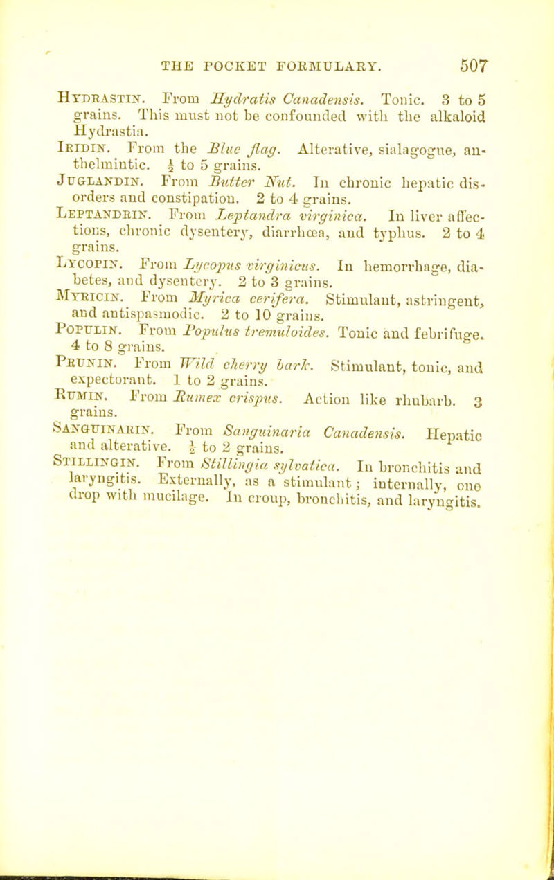 Htdhastik. From Hydratis Canadensis. Tonic. 3 to 5 grains. This must not be confounded witli the alkaloid Hydi'astia. Ieidin. From the Blue flag. Alterative, sialagogue, an- thelmintic. 5 to 5 grains. JuGLANDiN. From Butter Nut. In chronic hejiatic dis- orders and constipation. 2 to 4 grains. Leptandein. From Le-ptandra virginica. In liver affec- tions, chronic dysentery, diarrhoea, and typhus. 2 to 4 grains. Ltcopin. From Lycopus virginicus. In hemorrhage, dia- betes, and dysentery. 2 to 3 grains. Myeicix^ From 3Iyrica cerifera. Stimulant, astringent, and antispasmodic. 2 to 10 grains. POPULIN. From Popuhts tremuloides. Tonic and febrifuo'e. 4 to 8 grains. ° Peujtin. From JTIM cherry hark. Stimulant, tonic, and expectorant. 1 to 2 grains. RuMiN. From Mnmex crispvs. Action like rhubarb. 3 grains. SANGriNAEiN. From Sanguinaria Canadensis. Hepatic and alterative. | to 2 grains. Stillingin. From StiUingia sylvaiica. In bronchitis and laryngitis. Externally, as a stimulant; internally, one drop with mucilage. In croup, bronchitis, and laryncritis