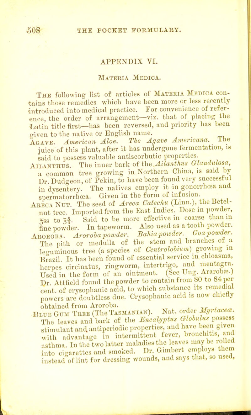 APPENDIX VI. Mateeia Medica. The following list of articles of Materia Medica con- tains those remedies which have been more or less recently introduced into medical practice. For convenience of refer- ence, the order of arrangement—viz. that of placing the Latin title first—has been reversed, and priority has been given to the native or English name. Agave. American Aloe. The Agave Americana. The juice of this plant, after it has undergone fermentation, is said to possess valuable antiscorbutic properties. AiLANTHUS. The inner hark of the Ailanfhv.s GlandiUosa, a common tree growing in Northern Chiua, is said by Dr Dudo-eon, of Pekin, to have been found very successful in dysentery. The natives employ it in gouorrhcEa and spermatorrhoja. Given in the form of infusion. Aeeca Nut. The seed of Areca Catechu (Lmn.), the Betel- nut tree. Imported from the East Indies. Dose in ]iowder, -ss to -f. Said to be more eflective in coarse than lu tine powder. In tapeworm. Also used as a tooth powder. Aboeoba. Arorohapoioder. Bahia powder. Goapoicder. The pith or medulla of the stem and branches of a leo-uminous tree (a species of Centrolohium) graying in Brazil It has been found of essential service in chloasma, herpes circinatus, ringworm, intertrigo, and mentagra. Used in the form of an ointment. (See Lng. Araroba^) Dr Attfield found the powder to contain from 80 to 84 per cent of crysophanic acid, to which substance its remeduU powers are doubtless due. Crysophanic acid is now chiefly obtained from Aroroba. nr ^ Blue Gum Tree (Tlie Tasmanian). Nat. order Myrtacece. The leaves and bark of the ISncalyptus Globulus possess sti.nnlant and antiperiodic properties and have been given with advantage iu intermittent fever, bronchitis, and asthma. In the two latter maladies the leaves maybe ro led into cigarettes and smoked. Dr. Gunbert employs them instead of lint for dressing wounds, and says that, so used.