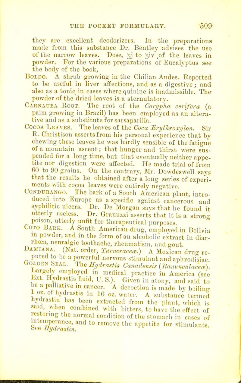 tliey are excellent deodorizers. In the preparations made from this substance Dr. Bentley advises the use of the narrow leaves. Dose, 5j to 5iv _of the leaves in powder. For the various preparations of Eucalyptus see the body of the book, BOLDO. A shrub growing in the Chilian Andes. Eeported to be useful in liver affections, and as a digestive; and also as a tonic in cases where quinine is inadmissible. The powder of the dried leaves is a sternutatory. Carnauba Root. The root of the Cori/pha cerifera (a palm growing in Brazil) has been employed as an altera- tive and as a substitute for sarsaparilla. Cocoa Leaves. The leaves of the Coca Erythroxylon. Sir R. Christison asserts from his personal experience that by chewing these leaves he was hardly sensible of the fatigue of a mountain ascent; that hunger and thirst were sus- pended for a long time, but that eventually neither appe- tite nor digestion were affected. He made trial of from 60 to 90 grains. On the contrary, Mr. Dowdeswell says that the results he obtained after a long series of experi- ments with cocoa leaves were entirely negative. CONDUEAKGO. The bark of a South American plant, intro- duced into Europe as a specific against cancerous and syphilitic ulcers. Dr. De Morgan says that he found it utterly useless. Dr. Granuzzi asserts that it is a stroncr _ poison, utterly unfit for therapeutical purposes. ° Goto Bahk. A South American drug, employed in Bolivia in powder, and in the form of an alcoliolic e.xtract in diar- rhoja, neuralgic toothache, rheumatism, and gout. Damiana. (Nat. order, Turneracea;.) A Mexican dru^ re- puted to be a powerful nervous stimulant and aphrodiliac. Golden Seal. The Hydrastis Canadensis {Rannncclaceo'). l.argcly employed in medical practice in America (see Ext. Hydrastis fluid, U. S.). Given in atony, and said t,> be a palliative in cancer. A decoction is m.'idc by boilin- 1 oz. of hydrastis in IG oz. water. A substance termed liy( rastm lias been extracted from the planl,, which is saul, when combined with bitters, to have the effect of restoring the normal condition of tho stomacli in cases of intcmporancc, and to remove the appetite for stimulants, bee UydrasUn.