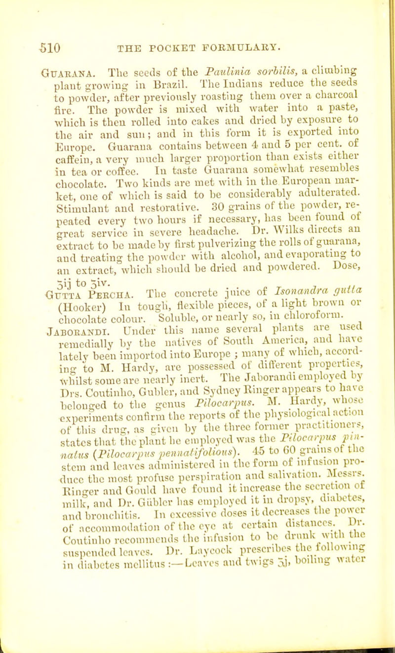 GUARANA. The seeds of the Paidinia sorlilis, a clliablng plant growing in Brazil. The Indians reduce the seeds to powder, after previonsly roasting them over a charcoal fire. The powder is mixed with water into a paste, which is then rolled into cakes and dried by exposure to the air and sun; and in this form it is exported into Europe. Guaraua contains between 4 and 5 per cent, of cafPein, a very much larger proportion than exists either in tea or coffee. In taste Guaraua somewhat resembles chocolate. Two kinds are met with in the European mar- ket, one of which is said to be considerably adulterated. Stimulant and restorative. 30 grains of the powder, re- peated every two hours if necessary, has been iound of great service in severe headache. Dr. Wilks directs an extract to be made by first pulverizing the rolls of guarana, and treating the powder with alcohol, and evaporating to an extract, which should be dried and powdered. Dose, ■^ii to 3iv. - ,, GUTTA Peecha. Tlic concrete 3 nice of Isonandra gut la (Hooker) In tough, flexible pieces, of a light brown or chocolate colour. Soluble, or nearly so, in chloroform. Jabobandi. Under this name several plants are used remcdially bv the natives of South America, and have latelv been iiiportod into Europe ; many of which, accord- in- to M. Hardy, are possessed of different properties. Whilst some are nearly inert. The Jaboraudi employed by Drs. Continho, Gubler.and Sydney Ringer appears to have belonged to the genus Pilocarpus. N. Hardy, whose c^oerhnents confirm the reports of the physiological action of this drug, as civeu by the three former practitioners, states that tlie plant he cuiployed was the Pilocarpus pin- nalus (Pilocarpus pennaliJoUous). -15 to 60 grains of the stem and leaves administered in the form of infusion pro- duce the most profuse perspiration and salivation. Messrs Ringer and Gonkl have found it increase the secretion of milk, and Dr. GUblcr has employed it in dropsy, diabetes, and bronchitis. In excessive doses it decreases the power of accommodation of the eye at certain distances Dr. Coutii.ho recommends the infusion to he drunk with the suspended leaves. Dr. Laycock prescribes the following in diabetes mellitus :-Leaves and twigs ^1. l^iO'l'? ^^=^tcr