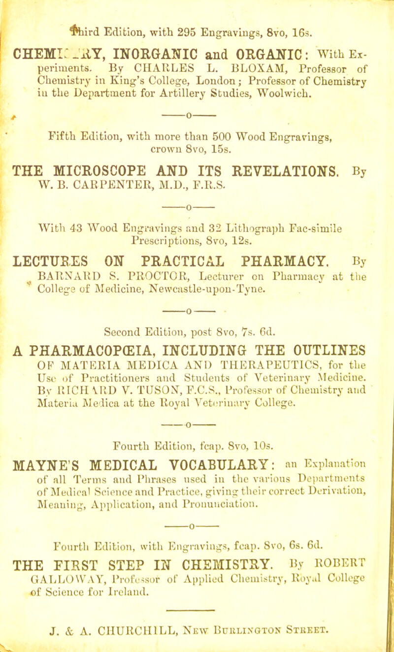 ^hird Edition, with 295 Engravings, 8vo, IGs. CHEMi: .±iY, INORGANIC and ORGANIC : With Ex- periments. By CHARLES L. liLOXAM, Professor of Chemistry in King's College, London; Professor of Chemistry ill the Department for Artillery Studies, Woolwich. , o Fifth Edition, with more than 500 Wood Engravings, crown 8vo, 15s. THE MICROSCOPE AND ITS REVELATIONS. By W. B. CARPENTER, M.D., F.R.S. o With 43 Wood Engravings and 32 Lithogra])h Fac-simile Prescriptions, 8vo, 12s. LECTURES ON PRACTICAL PHARMACY. By ^ BARNARD S. PROCTOR, Lecturer on Pharmacy at the College of Medicine, Newcastle-upon-Tyne. 0 Second Edition, post 8vo, 7s. 6d. A PHARMACOPffilA, INCLUDING THE OUTLINES OF MATERIA MEDICA AND THERAPEUTICS, for the Use of Practitioners and Students of Veterinary .Medicine. By RICH VRD V. TUSON, F.C.S., Professor of Chemistry and Materia iledica at the Royal Veterinary College. o Fourth Edition, fcap. Svo, 10s. MAYNE'S MEDICAL VOCABULARY: an Explanation of all Terms and Phrases used in the various Doi)artments of Medical Science and Practice, giving their correct Derivation, Meaning, Application, and Pronunciation. o Fourth Edition, with Engravings, fcap. Svo, 6s. 6d. THE FIRST STEP IN CHEMISTRY. By ROBERT GALLOWAY, Professor of Applied Chemistry, Roy.d College of Science for Ireland.