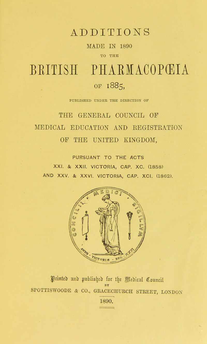 ADDITIONS MADE IN 1890 TO THE BEITISH PHABMACOP(EIA OP 1885, PUBLISHED UNDER THE DIRECTION OP THE GENEEAL COUNCIL OF MEDICAL EDUCATION AND EEGISTEATION OF THE UNITED KINGDOM, PURSUANT TO THE ACTS XXI. 8c XXII. VICTORIA, CAP. XC. (1858) AND XXV. 8c XXVI. VICTORIA, CAP. XCI. (1862). |rinteb ani) jjublisljcb for % fflcVunl Council BY SPOTTISWOODE & CO., GRACECHURCH STREET, LONDON 1890.