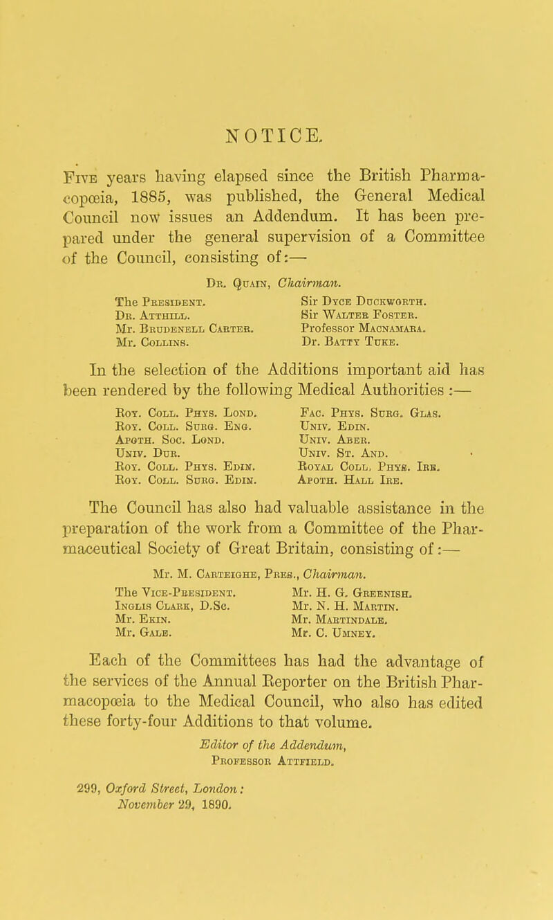 NOTICE. Five years having elapsed since the British Pharma- copoeia, 1885, was published, the General Medical Council now issues an Addendum. It has been pre- pared under the general supervision of a Committee of the Council, consisting of:— Dr. Quain, Chairman. The President. Sir Dyce Duckworth. Dr. Atthill. Sir Walter Foster. Mr. Brudenell Carter. Professor Macnamara. Mr. Collins. Dr. Batty Tdke. In the selection of the Additions important aid has been rendered by the following Medical Authorities :— Boy. Coll. Phys. Lond. Fac. Phys. Surg. Glas. Boy. Coll. Surg. Eng. Univ. Edin. Apoth. Soc. Lond. Univ. Aber. Univ. Dur. Univ. St. And. Boy. Coll. Phys. Edin. Boyal Coll, Phys. Irh. Boy. Coll. Surg. Edin. Apoth. Hall Ire. The Council has also had valuable assistance in the preparation of the work from a Committee of the Phar- maceutical Society of Great Britain, consisting of:— Mr. M. Carteighe, Pres., Chairman. The Vice-President. Mr. H. G. Greenish. Inglis Clark, D.Se. Mr. N. H. Martin. Mr. Ekin. Mr. Martindale. Mr. Gale. Mr. C. Umney. Each of the Committees has had the advantage of the services of the Annual Beporter on the British Phar- macopoeia to the Medical Council, who also has edited these forty-four Additions to that volume. Editor of the Addendum, Professor Attfield. 299, Oxford Street, London: November 29, 1890.