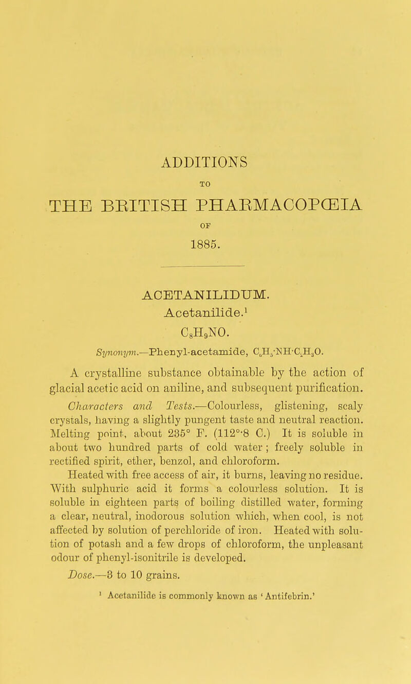 ADDITIONS TO THE BRITISH PHARMACOPOEIA OF 1885. ACETANILIDUM. Acetanilide.1 C8H9NO. Synonym.—Phenyl-acetamide, CJI5-NH-C.H.J0. A crystalline substance obtainable by the action of glacial acetic acid on aniline, and subsequent purification. Characters anal Tests.—Colourless, glistening, scaly crystals, having a slightly pungent taste and neutral reaction. Melting point, about 235° F. (112°-8 C.) It is soluble in about two hundred parts of cold water ; freely soluble in rectified spirit, ether, benzol, and chloroform. Heated with free access of air, it burns, leaving no residue. With sulphuric acid it forms a colourless solution. It is soluble in eighteen parts of boiling distilled water, forming a clear, neutral, inodorous solution which, when cool, is not affected by solution of perchloride of iron. Heated with solu- tion of potash and a few drops of chloroform, the unpleasant odour of phenyl-isonitrile is developed. Dose.—3 to 10 grains. ' Acetanilide is commonly known as ' Antifebrin.'