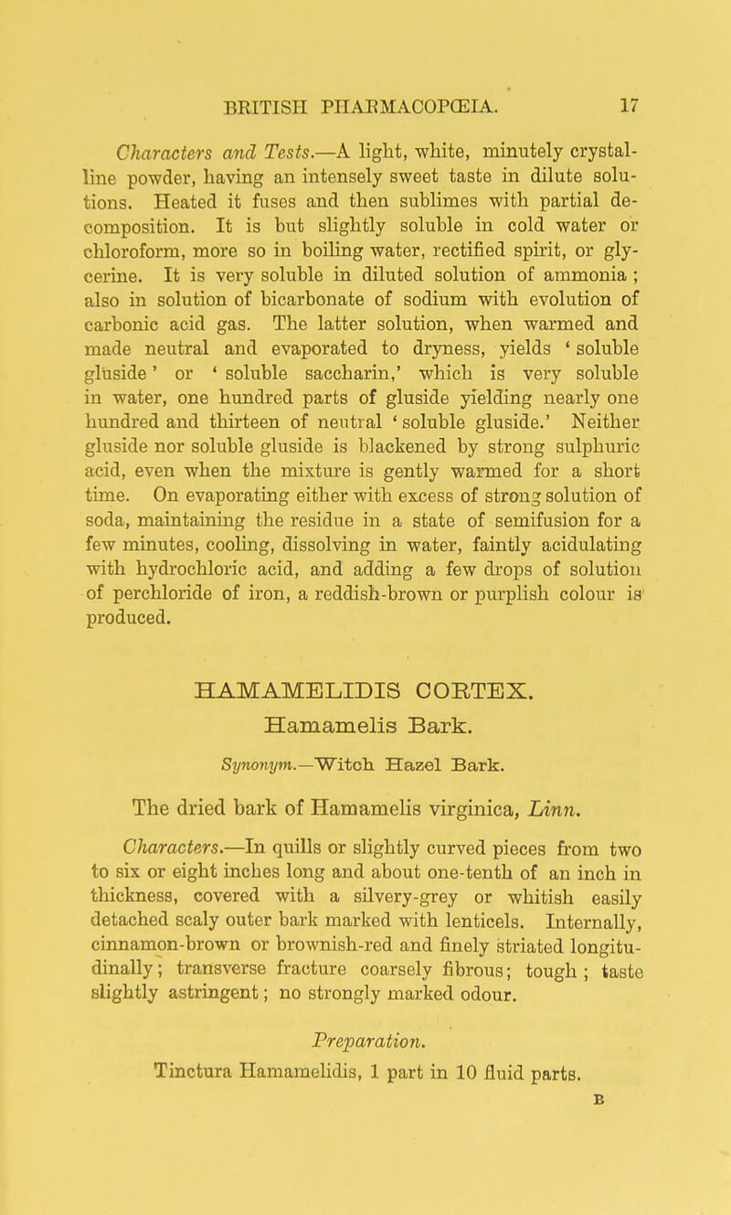 Characters and Tests.—A light, white, minutely crystal- line powder, having an intensely sweet taste in dilute solu- tions. Heated it fuses and then sublimes with partial de- composition. It is but slightly soluble in cold water or chloroform, more so in boiling water, rectified spirit, or gly- cerine. It is very soluble in diluted solution of ammonia ; also in solution of bicarbonate of sodium with evolution of carbonic acid gas. The latter solution, when warmed and made neutral and evaporated to dryness, yields ' soluble gluside' or ' soluble saccharin,' which is very soluble in water, one hundred parts of gluside yielding nearly one hundred and thirteen of neutral ' soluble gluside.' Neither gluside nor soluble gluside is blackened by strong sulphuric acid, even when the mixture is gently warmed for a short time. On evaporating either with excess of strong solution of soda, maintaining the residue in a state of semifusion for a few minutes, cooling, dissolving in water, faintly acidulating with hydrochloric acid, and adding a few drops of solution of perchloride of iron, a reddish-brown or purplish colour is' produced. HAMAMELIDIS CORTEX. Hamamelis Bark. Synonym.—Witch Hazel Bark. The dried bark of Hamamelis virginica, Linn. Characters.—In quills or slightly curved pieces from two to six or eight inches long and about one-tenth of an inch in thickness, covered with a silvery-grey or whitish easily detached scaly outer bark marked with lenticels. Internally, cinnamon-brown or brownish-red and finely striated longitu- dinally ; transverse fracture coarsely fibrous; tough ; taste slightly astringent; no strongly marked odour. Preparation. Tinctura Hamamelidis, 1 part in 10 fluid parts. E