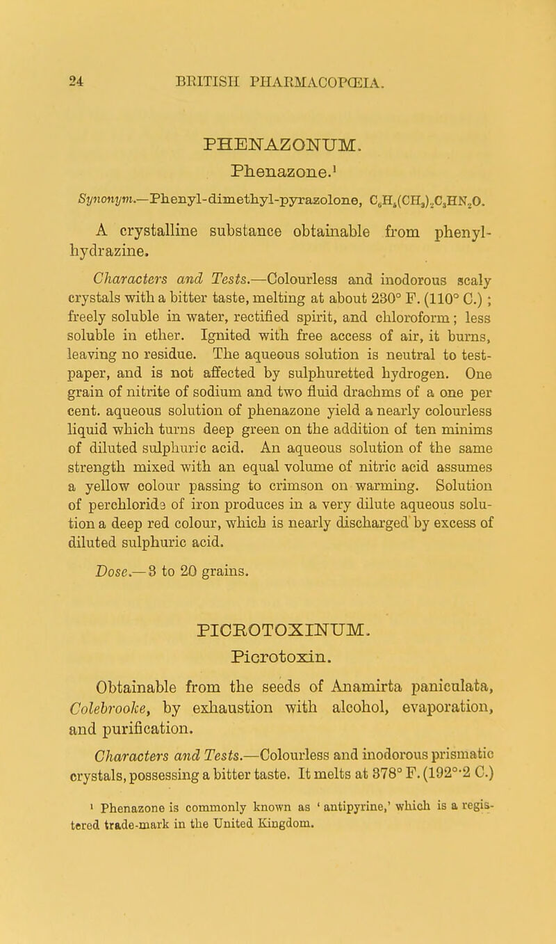 PHENAZONTJM. Phenazone.1 Synonym.—Phenyl-dimethyl-pyrazolone, C6Hi(CH3),C3HN20. A crystalline substance obtainable from phenyl- hydrazine. Characters and Tests.—Colourless and inodorous scaly crystals with a bitter taste, melting at about 230° P. (110° C.); freely soluble in water, rectified spirit, and chloroform; less soluble in ether. Ignited with free access of air, it burns, leaving no residue. The aqueous solution is neutral to test- paper, and is not affected by sulphuretted hydrogen. One grain of nitrite of sodium and two fluid drachms of a one per cent, aqueous solution of phenazone yield a nearly colourless liquid which turns deep green on the addition of ten minims of diluted sulphuric acid. An aqueous solution of the same strength mixed with an equal volume of nitric acid assumes a yellow colour passing to crimson on warming. Solution of perchlorida of iron produces in a very dilute aqueous solu- tion a deep red colour, which is nearly discharged by excess of diluted sulphuric acid. Dose.—8 to 20 grains. PICROTOXINTJM. Picrotoxin. Obtainable from the seeds of Anamirta paniculata, Colebrooke, by exhaustion with alcohol, evaporation, and purification. Characters and Tests.—Colourless and inodorous prismatic crystals, possessing a bitter taste. It melts at 878° F. (192°-2 C.) 1 Phenazone is commonly known as 1 antipyrine,' which is a regis- tered trade-mark in the United Kingdom.