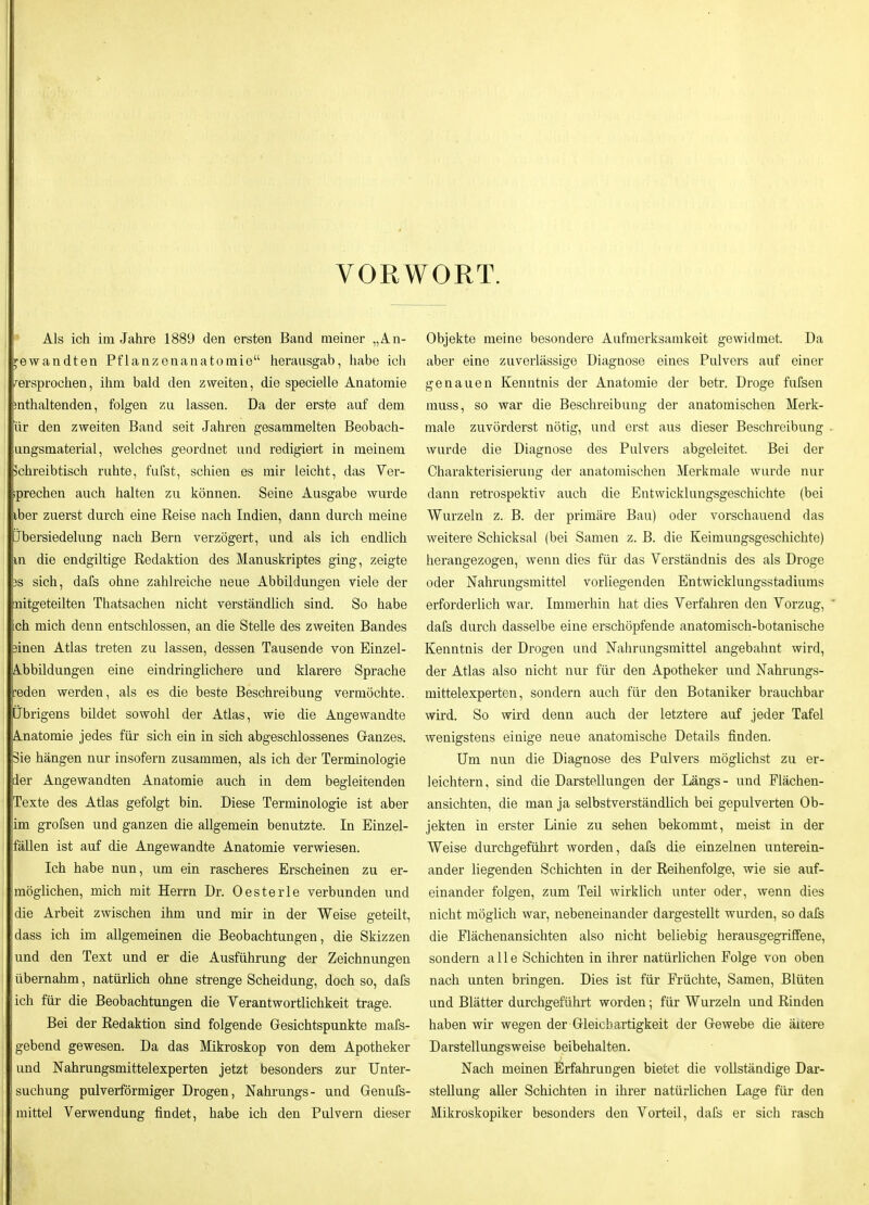 VORWORT. Als ich im Jahre 1889 den ersten Band meiner „An- i^ewandten Pflanzenanatoraie herausgab, habe ich versprochen, ihm bald den zweiten, die specielle Anatomie mthaltenden, folgen zu lassen. Da der erste auf dem ür den zweiten Band seit Jahren gesammelten Beobach- ungsmaterial, welches geordnet und redigiert in meinem jchreibtisch ruhte, fufst, schien es mir leicht, das Ver- iprechen auch halten zu können. Seine Ausgabe wurde iber zuerst durch eine Reise nach Indien, dann durch meine Jbersiedelung nach Bern verzögert, und als ich endlich m die endgiltige Redaktion des Manuskriptes ging, zeigte 3S sich, dafs ohne zahlreiche neue Abbildungen viele der nitgeteilten Thatsachen nicht verständlich sind. So habe ch mich denn entschlossen, an die Stelle des zweiten Bandes jinen Atlas treten zu lassen, dessen Tausende von Einzel- Ä.bbildungen eine eindringlichere und klarere Sprache reden werden, als es die beste Beschreibung vermöchte. Übrigens bildet sowohl der Atlas, wie die Angewandte Anatomie jedes für sich ein in sich abgeschlossenes Ganzes. 3ie hängen nur insofern zusammen, als ich der Terminologie der Angewandten Anatomie auch in dem begleitenden Texte des Atlas gefolgt bin. Diese Terminologie ist aber im grofsen und ganzen die allgemein benutzte. In Einzel- fällen ist auf die Angewandte Anatomie verwiesen. Ich habe nun, um ein rascheres Erscheinen zu er- möglichen, mich mit Herrn Dr. Oesterle verbunden und die Arbeit zwischen ihm und mir in der Weise geteilt, dass ich im allgemeinen die Beobachtungen, die Skizzen und den Text und er die Ausführung der Zeichnungen übernahm, natürlich ohne strenge Scheidung, doch so, dafs ich für die Beobachtungen die Yerantwortlichkeit trage. Bei der Redaktion sind folgende Gesichtspunkte mafs- gebend gewesen. Da das Mikroskop von dem Apotheker und Nahrungsmittelexperten jetzt besonders zur Unter- suchung pulverförmiger Drogen, Nahrungs- und Genufs- mittel Verwendung findet, habe ich den Pulvern dieser Objekte meine besondere Aufmerksamkeit gewidmet. Da aber eine zuverlässige Diagnose eines Pulvers auf einer genauen Kenntnis der Anatomie der betr. Droge fufsen muss, so war die Beschreibung der anatomischen Merk- male zuvörderst nötig, und erst aus dieser Beschreibung wurde die Diagnose des Pulvers abgeleitet. Bei der Charakterisierung der anatomischen Merkmale wurde nur dann retrospektiv auch die Entwicklungsgeschichte (bei Wurzeln z. B. der primäre Bau) oder vorschauend das weitere Schicksal (bei Samen z. B. die Keimungsgeschichte) herangezogen, wenn dies für das Verständnis des als Droge oder Nahrungsmittel vorliegenden Entwicklungsstadiums erforderlich war. Immerhin hat dies Verfahren den Vorzug, dafs durch dasselbe eine erschöpfende anatomisch-botanische Kenntnis der Drogen und Nahrungsmittel angebahnt wird, der Atlas also nicht nur für den Apotheker und Nahrungs- mittelexperten, sondern auch für den Botaniker brauchbar wird. So wird denn auch der letztere auf jeder Tafel wenigstens einige neue anatomische Details finden. Um nun die Diagnose des Pulvers möglichst zu er- leichtern, sind die Darstellungen der Längs- und Plächen- ansichten, die man ja selbstverständlich bei gepulverten Ob- jekten in erster Linie zu sehen bekommt, meist in der Weise durchgeführt worden, dafs die einzelnen unterein- ander liegenden Schichten in der Reihenfolge, wie sie auf- einander folgen, zum TeU wirklich unter oder, wenn dies nicht möglich war, nebeneinander dargestellt wurden, so dafe die Flächenansichten also nicht beliebig herausgegriffene, sondern alle Schichten in ihrer natürlichen Folge von oben nach unten bringen. Dies ist für Früchte, Samen, Blüten und Blätter durchgeführt worden; für Wurzeln und Rinden haben wir wegen der Gleichartigkeit der Gewebe die ältere Darstellungsweise beibehalten. Nach meinen Erfahrungen bietet die vollständige Dar- stellung aller Schichten in ihrer natürüchen Lage für den Mikroskopiker besonders den Vorteil, dafs er sich rasch