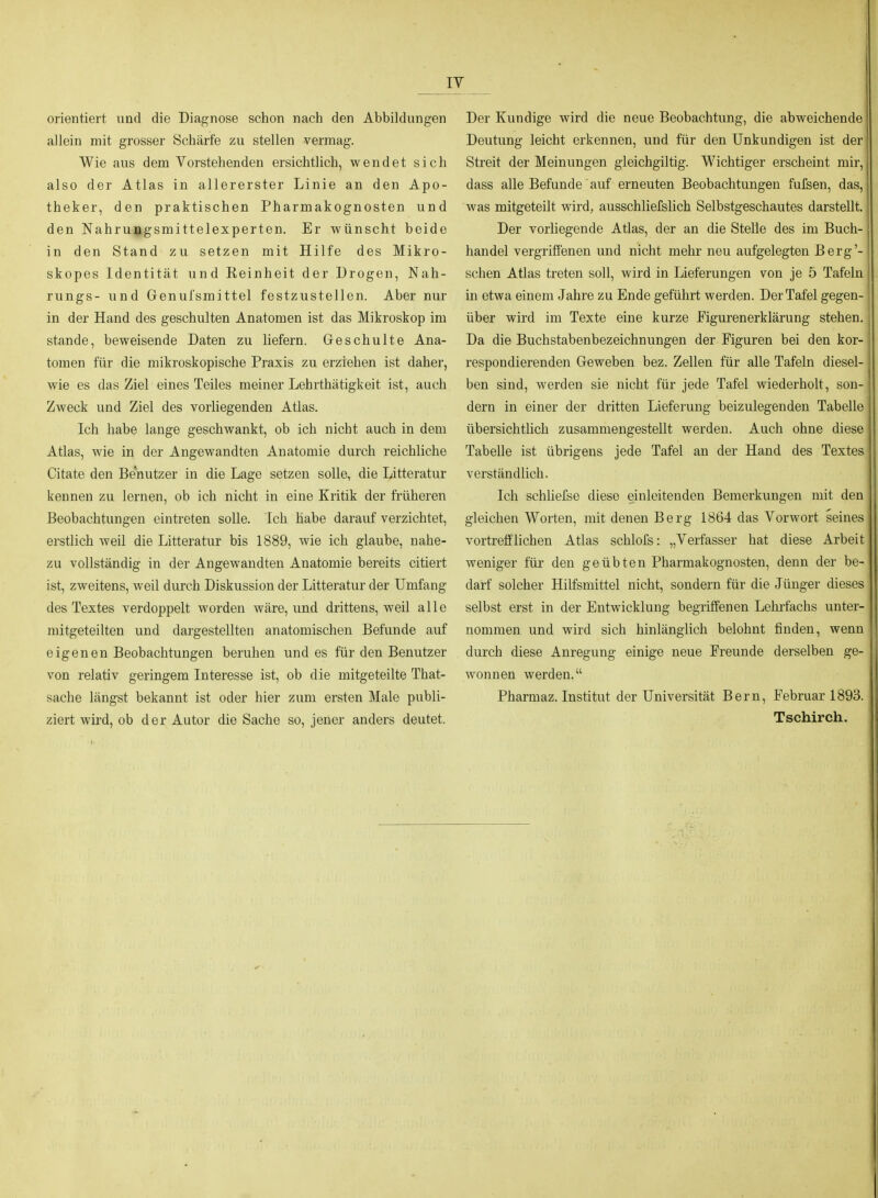 IT orientiert und die Diagnose schon nach den Abbildungen allein mit grosser Schärfe zu stellen vermag. Wie aus dem Vorstehenden ersichtlich, wendet sich also der Atlas in allererster Linie an den Apo- theker, den praktischen Pharmakognosten und den Nahrujgsmittelexperten. Er wünscht beide in den Stand zu setzen mit Hilfe des Mikro- skopes Identität und Reinheit der Drogen, Nah- rungs- und Genufsmittel festzustellen. Aber nur in der Hand des geschulten Anatomen ist das Mikroskop im stände, beweisende Daten zu liefern. Geschulte Ana- tomen für die mikroskopische Praxis zu erziehen ist daher, wie es das Ziel eines Teiles meiner Lehrthätigkeit ist, auch Zweck und Ziel des vorliegenden Atlas. Ich habe lange geschwankt, ob ich nicht auch in dem Atlas, wie in der Angewandten Anatomie durch reichliche Citate den Benutzer in die Lage setzen solle, die Litteratur kennen zu lernen, ob ich nicht in eine Kritik der früheren Beobachtungen eintreten solle. Ich habe darauf verzichtet, erstlich weil die Litteratur bis 1889, wie ich glaube, nahe- zu vollständig in der Angewandten Anatomie bereits citiert ist, zweitens, weil durch Diskussion der Litteratur der Umfang des Textes verdoppelt worden wäre, und drittens, weil alle mitgeteilten und dargestellten anatomischen Befunde auf eigenen Beobachtungen beruhen und es für den Benutzer von relativ geringem Interesse ist, ob die mitgeteilte That- sache längst bekannt ist oder hier zum ersten Male publi- ziert wird, ob der Autor die Sache so, jener anders deutet. Der Kundige wird die neue Beobachtung, die abweichende Deutung leicht erkennen, und für den Unkundigen ist der Streit der Meinungen gleichgiltig. Wichtiger erscheint mir, dass alle Befunde auf erneuten Beobachtungen fufsen, das, was mitgeteilt wird, ausschlielslich Selbstgeschautes darstellt. Der vorhegende Atlas, der an die Stelle des im Buch- handel vergriffenen und nicht mehr neu aufgelegten Berg'- schen Atlas treten soll, wird in Lieferungen von je 5 Tafeln in etwa einem Jahre zu Ende geführt werden. Der Tafel gegen- über wird im Texte eine kurze Eigurenerklärung stehen. Da die Buchstabenbezeichnungen der Figuren bei den kor- respondierenden Geweben bez. Zellen für alle Tafeln diesel- ben sind, werden sie nicht für jede Tafel wiederholt, son- dern in einer der dritten Lieferung beizulegenden Tabelle tibersichtlich zusammengestellt werden. Auch ohne diese Tabelle ist übrigens jede Tafel an der Hand des Textes verständlich. Ich schliefse diese einleitenden Bemerkungen mit den gleichen Worten, mit denen Berg 1864 das Vorwort seines vortrefflichen Atlas schlofs: „Verfasser hat diese Arbeit weniger für den geübten Pharmakognosten, denn der be- darf solcher Hilfsmittel nicht, sondern für die Jünger dieses selbst erst in der Entwicklung begriffenen Lehrfachs unter- nommen und wird sich hinlänglich belohnt finden, wenn durch diese Anregung einige neue Freunde derselben ge- wonnen werden. Pharmaz. Institut der Universität Bern, Februar 1893. Tschirch.