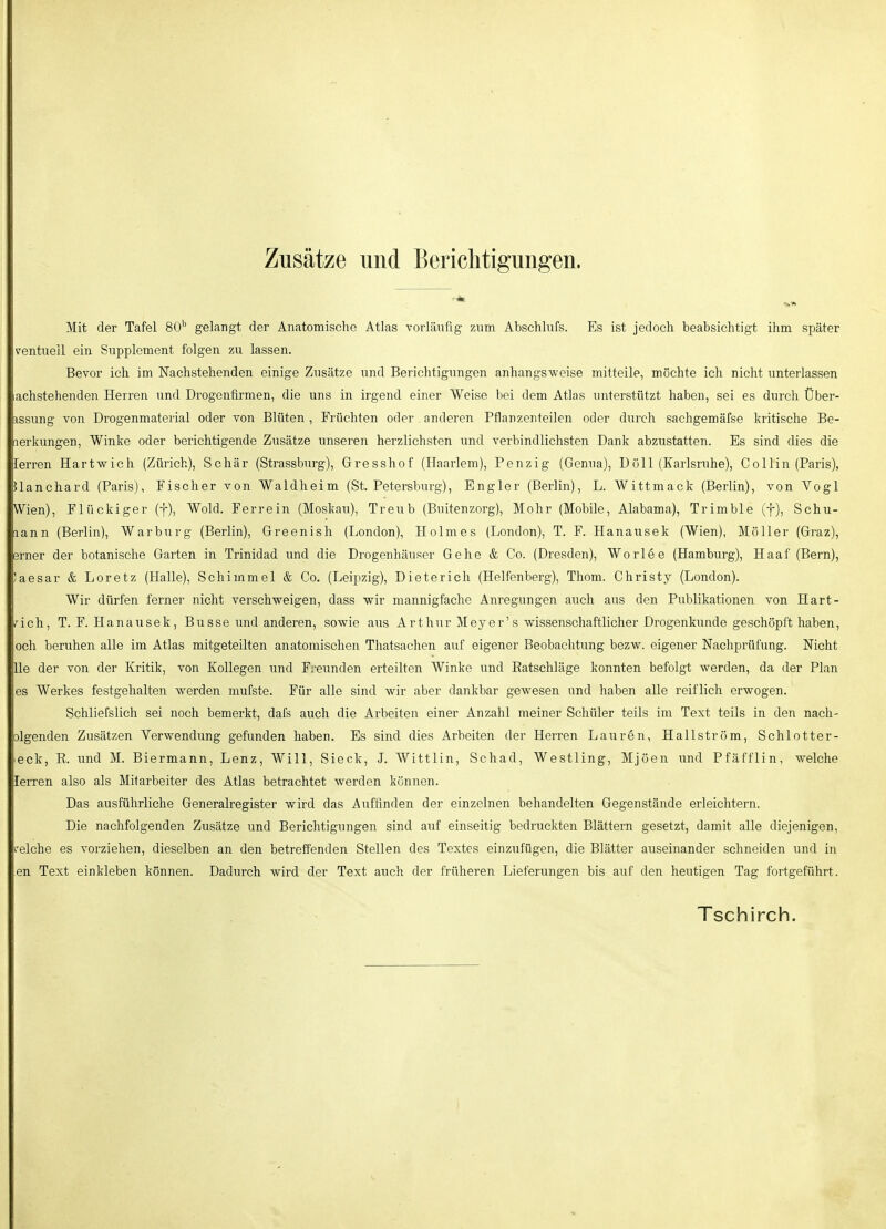 Zusätze und Berichtigungen. Mit der Tafel 80'^ gelangt der Anatomische Atlas vorläufig zum Abschlufs. Es ist jedoch beabsichtigt ihm später ventuell ein Supplement folgen zu lassen. Bevor ich im Nachstehenden einige Zusätze und Berichtigungen anhangsweise mitteile, mochte ich nicht unterlassen lachstehenden Herren und Drogenürmen, die uns in irgend einer Weise hei dem Atlas unterstützt haben, sei es durch Über- ^ssung von Drogenmaterial oder von Blüten , Früchten oder anderen Pflanzenteilen oder durch sachgemäfse kritische Be- nerkungen, Winke oder berichtigende Zusätze unseren herzlichsten und verbindlichsten Dank abzustatten. Es sind dies die lerren Hartwich (Zürich), Schär (Strassburg), Grresshof (Haarlem), Penzig (Genua), Doli (Karlsruhe), Co Hin (Paris), Jlanchard (Paris), Fischer von Waldheim (St. Petersburg), Engler (Berlin), L. Wittmack (Berlin), von Yogi Wien), Flückiger (f), Wold. Ferrein (Moskau), Treub (Buitenzorg), Mohr (Mobile, Alabama), Trimble (f), Schü- mann (Berlin), Warburg (Berlin), Greenish (London), Holmes (London), T. F. Hanausek (Wien), Möller (Graz), erner der botanische Garten in Trinidad und die Drogenhäuser Gehe & Co. (Dresden), Worlee (Hamburg), Haaf (Bern), Jaesar & Loretz (Halle), Schimmel & Co. (Leipzig), Dieterich (Helfenberg), Thom. Christy (London). Wir dürfen ferner nicht verschweigen, dass wir mannigfache Anregungen auch aus den Publikationen von Hart- t^ich, T. F. Hanausek, Busse und anderen, sowie aus Arthur Meyer's wissenschaftlicher Drogenkunde geschöpft haben, och beruhen alle im Atlas mitgeteilten anatomischen Thatsachen auf eigener Beobachtung bezw. eigener Nachprüfung. Nicht Ue der von der Kritik, von Kollegen und Freunden erteilten Winke und Ratschläge konnten befolgt werden, da der Plan es Werkes festgehalten werden mufste. Für alle sind wir aber dankbar gewesen und haben alle reiflich erwogen, Schliefslich sei noch bemerkt, dafs auch die Arbeiten einer Anzahl meiner Schüler teils im Text teils in den nach- olgenden Zusätzen Verwendung gefunden haben. Es sind dies Arbeiten der Herren Lauren, Hallström, Schlotter- leck, R. und M. Biermann, Lenz, Will, Sieck, J. Wittlin, Schad, Westling, Mjöen und Pfäfflin, welche lerren also als Mitarbeiter des Atlas betrachtet werden kennen. Das ausführliche Generalregister wird das Auffinden der einzelnen behandelten Gegenstände erleichtern. Die nachfolgenden Zusätze und Berichtigungen sind auf einseitig bedruckten Blättern gesetzt, damit alle diejenigen, i-elche es vorziehen, dieselben an den betreifenden Stellen des Textes einzufügen, die Blätter auseinander schneiden und in en Text einkleben können. Dadurch wird der Text auch der früheren Lieferungen bis auf den heutigen Tag fortgeführt.