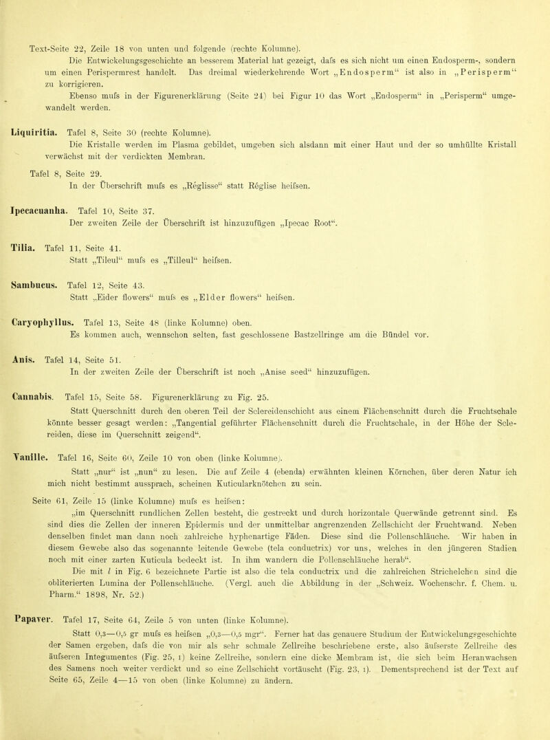 Text-Seite 22, Zeile 18 von unten und folgende (rechte Kolumne). Die Entwickelungsgeschiclite an besserem Material liat gezeigt, dafs es sich nicht uin einen Endosperm-, sondern um einen Perispermrest handelt. Das dreimal wiederkehrende Wort „Endosperm ist also in „Perisperm zu korrigieren. Ebenso mufs in der Figurenerklärung (Seite 24) bei Figur 10 das Wort „Budosperm in „Perisperm umge- wandelt werden. Liquiritia. Tafel 8, Seite 30 (rechte Kolumne). Die Kristalle werden im Plasma gebildet, umgeben sich alsdann mit einer Haut und der so umhüllte Kristall verwächst mit der verdickten Membran. Tafel 8, Seite 29. In der Überschrift mufs es „Eeglisse statt Reglise heifsen. Ipecacuauha. Tafel 10, Seite 37. Der zweiten Zeile der Überschrift ist hinzuzufügen „Ipecac Root. Tilia. Tafel 11, Seite 41. Statt „Tileul mufs es „Tilleul heifsen. Sanibucus. Tafel 12, Seite 43. Statt „Eider flowers mul's es „Eider flowers heifsen. Caryophyllus. Tafel 13, Seite 48 (linke Kolumne) oben. Es kommen auch, wennschon selten, fast geschlossene Bastzellringe um die Bündel vor. Anis. Tafel 14, Seite 51. In der zweiten Zeile der Überschrift ist noch „Anise seed hinzuzufügen. Cannabis. Tafel 15, Seite 58. Figiu'enerklärung zu Fig. 25. Statt Querschnitt durch den oberen Teil der Sclereidenschicht aus einem Flächenschnitt durch die Fruchtschale könnte besser gesagt werden: „Tangential geführter Flächenschnitt durch die Fruchtschale, in der Höhe der Scle- reiden, diese im Querschnitt zeigend. Yauille. Tafel 16, Seite 60, Zeile 10 von oben (linke Kolumne). Statt „nur ist „nun zu lesen. Die auf Zeile 4 (ebenda) erwähnten kleinen Körnchen, über deren Natur ich mich nicht bestimmt aussprach, scheinen Kuticularknötchen zu sein. Seite 61, Zeile 15 (linke Kolumne) mufs es heifsen: „im Querschnitt rundlichen Zellen besteht, die gestreckt und durch horizontale Querwände getrennt sind. Es sind dies die Zellen der inneren Epidei'mis und der unmittelbar angrenzenden Zellschicht der Fruchtwand. Neben denselben findet man dann noch zahlreiche hyphenartige Fäden. Diese sind die Pollenschläuche. Wir haben in diesem Gewebe also das sogenannte leitende Gewebe (tela conductrix) vor uns, welches in den jüngeren Stadien noch mit einer zarten Kuticula bedeckt ist. In ihm wandern die Pollenschläuche herab. Die mit l in Fig. 6 bezeichnete Partie ist also die tela conductrix und die zahlreichen Strichelchrn sind die obliterierten Lumina der Pollenschläuche. (Yergl. auch die Abbildung in dei- „Schweiz. AVochenschr. f. Chem. u. Pharm 1898, Nr. 52.) Papayer. Tafel 17, Seite 64, Zeile 5 von unten (linke Kolumne). Statt 0,3—0,5 gr mufs es heifsen „0,3—0,5 mgr. Ferner hat das genauere Studium der Eutwickelungggeschichte der Samen ergeben, dafs die von mir als sehr schmale Zellreihe beschriebene erste, also äufserste Zellreihe des äufseren Integumentes (Fig. 25, i) keine Zellreihe, sondern eine dicke Membram ist, die sich beim Heranwachsen des Samens noch weiter verdickt und so eine Zellschicht vortäuscht (Fig. 23, i). Dementsprechend ist der Text auf  Seite 65, Zeile 4—15 von oben (linke Kolumne) zu ändern.