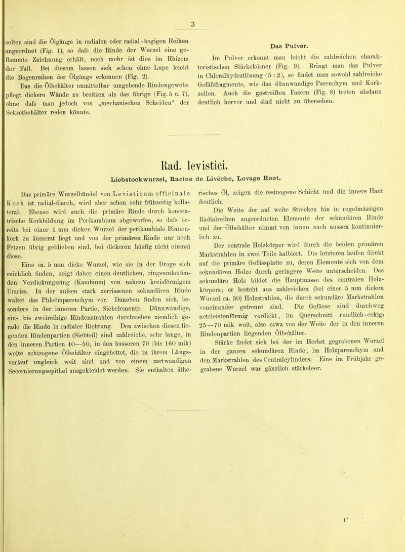 selten sind die Ölgänge in radialen oder radial - bogigen Eeihen angeordnet (Fig. 1), so dafs die Einde der Wurzel eine ge- flammte Zeichnung erhält, noch mehr ist dies im Ehizom der Fall. Bei diesem lassen sich schon ohne Lupe leicht die Bogenreihen der Ölgänge erkennen (Fig. 2). Das die Ölbehälter unmittelbar umgebende Eindengewebe pflegt dickere Wände zu besitzen als das übrige (Fig. 5 u. 7), ohne dafs man jedoch von „mechanischen Scheiden der Sekretbehälter reden könnte. Das Pulver. Im Pulver erkennt man leicht die zahlreichen charak- teristischen Stärkekörner (Fig. 9). Bringt man das Pulver in Chloralhydratlösung (5:2), so findet man sowohl zahlreiche Gefäfsfi-agmente, wie das dünnwandige Parenchym und Kork- zellen. Auch die gestreiften Fasern (Fig. 8) treten alsdann deutlich hervor und sind nicht zu übersehen. Rad. levistici. Liebstockwurzel, Racine Das primäi-e Wurzelbündel von Levisticum officinale Koch ist radial-diarch, wird aber schon sehr frühzeitig kolla- teral. Ebenso wird auch die primäre Einde durch koncen- trische Korkbildung im Perikambiam abgeworfen, so dafs be- reits bei einer 1 mm dicken Wurzel der perikambiale Binnen- kork zu äusserst liegt imd von der primären Einde nur noch Fetzen übrig geblieben sind, bei dickeren häufig nicht einmal diese. Eine ca. 5 mm dicke Wurzel, wie sie in der Droge sich reichlich finden, zeigt dalier einen deutlichen, ringsumlaufen- den Verdickungsring (Kambium) von nahezu kreisförmigem ümriss. In der aufsen stark zerrissenen sekundären Einde waltet das Phloemparenchym vor. Daneben finden sich, be- sonders in der inneren Partie, Siebelementt Dünnwandige, ein- bis zweireihige Eindenstrahlen durchziehen ziemlich ge- rade die Einde in radialer Eichtung. Den zwischen diesen lie- genden Eindenpartien (Siebteil) sind zahlreiche, sehr lange, in den inneren Partien 40—50, in den äusseren 70 (bis 160 mik) weite schizogene Ölbehälter eingebettet, die in ihrem Längs- verlauf ungleich weit sind und von einem zartwandigen Secernierungsepithel ausgekleidet werden. Sie enthalten äthe- de Liveche, Lovage Root. risches Öl, zeigen die resinogene Schicht und die innere Haut deutlich. Die Weite der auf weite Strecken hin in regelmässigen Eadialreihen angeordneten Elemente der sekundären Einde und der Ölbehälter nimmt von innen nach aussen kontinuier- lich zu. Der centrale Holzkörper -wird durch die beiden primären Markstrahlen in zwei Teile halbiert. Die letzteren laufen direkt auf die primäre Gefässplatte zu, deren Elemente sich von dem sekundären Holze durch geringere Weite unterscheiden. Das sekundäre Holz bildet die Hauptmasse des centralen Holz- körpers; er besteht aus zalüreichen (bei einer 5 mm dicken Wurzel ca. 30) Holzstrahlen, die durch sekundäre Markstrahlen voneinander getrennt sind. Die Gefässe sind durchweg netzleistenförmig verdickt, im Querschnitt rundlich-eckig> 25—70 mik weit, also etwa von der Weite der in den inneren Eindenpartien liegenden Ölbehälter. Stärke findet sich bei der im Herbst gegrabenen Wurzel in der ganzen sekundären Einde, im Holzparenchym mid den Markstrahlen des Centralcylinders. Eine im Frühjahr ge- grabene Wurzel war gänzlich stärkeleer. 1*