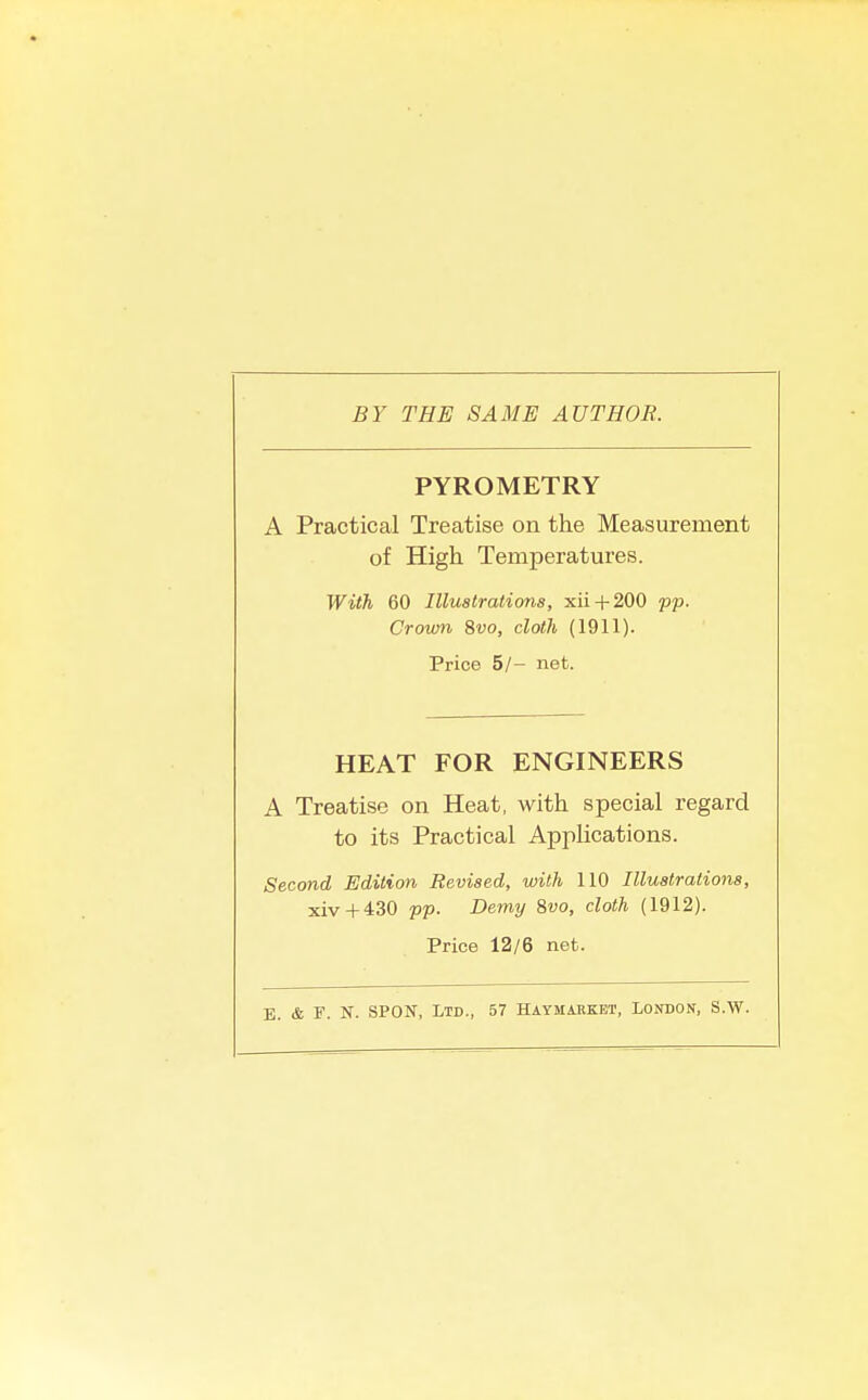 BY THE SAME AUTHOR. PYROMETRY A Practical Treatise on the Measurement of High Temperatures. With 60 Illustrations, xii + 200 pp. Crown ?>vo, cloth (1911). Price 5/- net. HEAT FOR ENGINEERS A Treatise on Heat, with special regard to its Practical Applications. Second Edition Revised, with 110 Illustrations, xiv + 430 pp. Demy Swo, cloth (1912). Price 12/6 net. E. & F. N. SPON, Ltd., 57 HiYMiBKET, London, S.W.