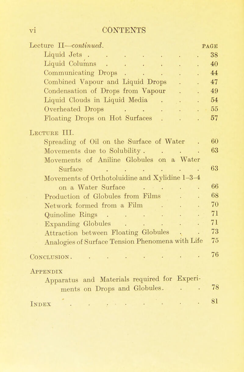 Lecture ll^continued. PAGE Liquid Jets ....... 38 Liquid Columns ...... 40 Communicating Drops ..... 44 Combined Vapour and Liquid Drops . . 47 Condensation of Drops from Vapour . . 49 Liquid Clouds in Liquid Media . . .54 Overheated Drops ..... 55 Floating Drops on Hot Surfaces ... 57 Lecture III. Spreading of Oil on the Surface of Water . 60 Movements due to Solubility .... 63 Movements of Aniline Globules on a Water Surface ...... 63 Movements of Orthotoluidine and Xyhdine 1-3-4 on a Water Surface . . . .66 Production of Globules from Films . .68 Network formed from a Film ... 70 Quinoline Rings . . . • • .71 Expanding Globules . . . • .71 Attraction between Floating Globules . . 73 Analogies of Surface Tension Phenomena with Life 75 Conclusion '^^ Appendix Apparatus and Materials required for Experi- ments on Drops and Globules. . . 78 Index . . . . • • • .81