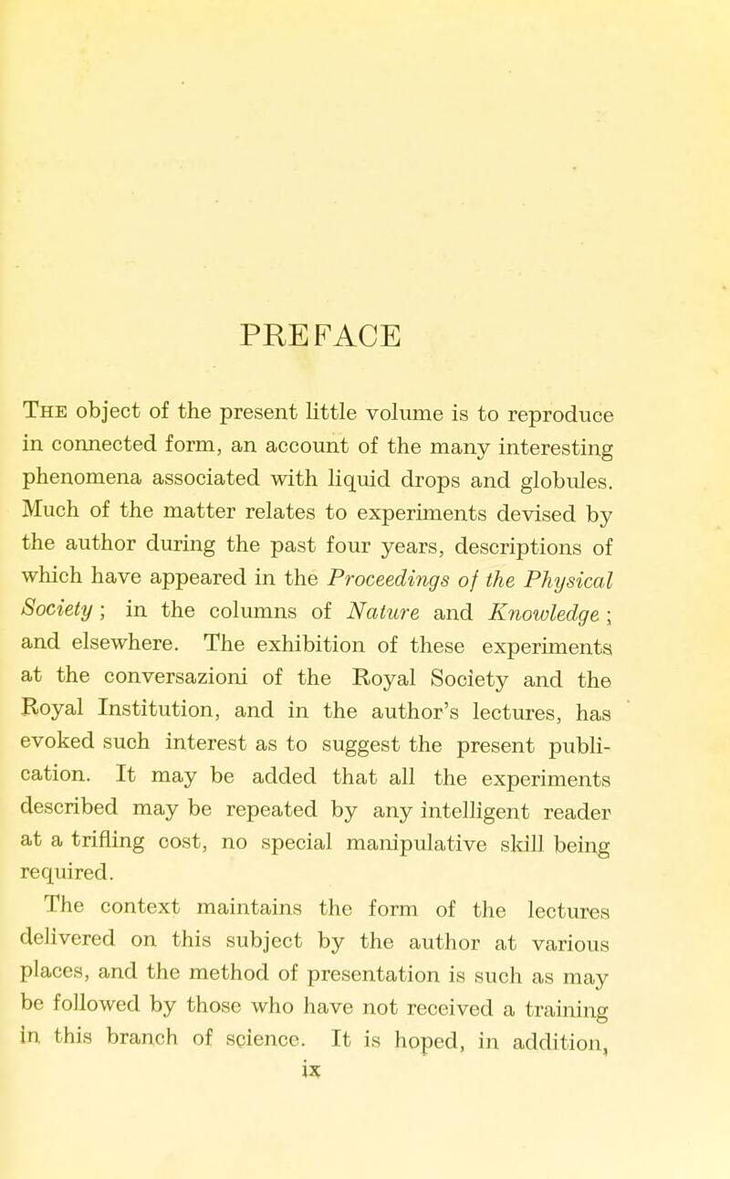 PREFACE The object of the present little volume is to reproduce in connected form, an account of the many interesting phenomena associated with liquid drops and globules. Much of the matter relates to experiments devised by the author during the past four years, descriptions of which have appeared in the Proceedings of the Physical Society; in the columns of Nature and Knowledge; and elsewhere. The exhibition of these experiments at the conversazioni of the Royal Society and the Royal Institution, and in the author's lectures, has evoked such interest as to suggest the present pubh- cation. It may be added that all the experiments described may be repeated by any inteUigent reader at a trifling cost, no special manipulative sldll being required. The context maintains the form of the lectures delivered on this subject by the author at various places, and the method of presentation is such as may be followed by those who have not received a training in this branch of science. It is hoped, in addition,