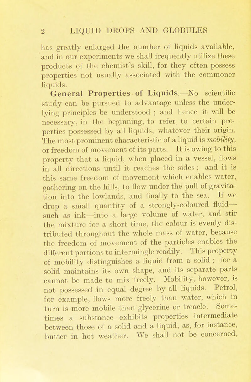 has greatly enlarged the number of liquids available, and in our experiments we shall frequently utilize these products of the chemist's sldll, for they often possess properties not iisually associated with the commoner liquids. General Properties of Liquids.—No scientific study can be pursued to advantage unless the under- lying principles be understood ; and hence it -will be necessary, in the beginning, to refer to certain pro- perties possessed by all liqviids, whatever their origin. The most prominent characteristic of a hquid is mobility, or freedom of movement of its parts. It is owing to this property that a liquid, when placed in a vessel, flows in all directions until it reaches the sides ; and it is this same freedom of movement which enables water, gathering on the hills, to flow under the pifll of gravita- tion into the lowlands, and finally to the sea. If we drop a small quantity of a strongly-coloured fluid- such as ink—^into a large volume of water, and stir the mixture for a short time, the colour is evenly dis- tributed throughout the whole mass of water, because the freedom of movement of the particles enables the difEerent portions to intermingle readily. This property of mobility chstinguishes a liquid from a sohd ; for a solid maintains its own shape, and its separate parts camiot be made to mix freely. Mobihty, however, is not possessed in equal degree by aU Hquids. Petrol, for example, flows more freely than water, which in turn is more mobile than glycerine or treacle. Some- times a substance exhibits properties intermediate between those of a sohd and a liquid, as, for instance, butter in hot weather. We shall not be concerned,