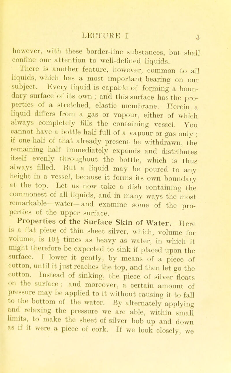 however, with these border-line substances, but shall confine our attention to well-defined liquids. There is another featui'e, however, common to all liquids, which has a most important bearing on our subject. Every liquid is caj^able of forming a boun- dary surface of its own ; and this surface has the pro- perties of a stretched, elastic membrane. Herein a liquid differs from a gas or vapour, either of which always completely fills the containing vessel. You cannot have a bottle half full of a vapour or gas only ; if one-half of that already present be withdra^vn, the remaining half immediately expands and distributes itself evenly throughout the bottle, which is thus always filled. But a liquid may be poured to any height in a vessel, because it forms its own boundaiy at the top. Let us now take a dish containing the commonest of all liquids, and in many ways the most remarkable—water—and examine some of the pro- perties of the upper surface. Properties of the Surface Skin of Water.—Here is a flat piece of thin sheet silver, which, volume for volume, is 101 times as heavy as water, in which it might therefore be expected to sink if placed upon the surface. I lower it gently, by means of a piece of cotton, until it just reaches the top, and then let go the cotton. Instead of sinking, the piece of silver floats on the surface ; and moreover, a certain amount of pressure may be applied to it without causing it to fall to the bottom of the water. By alternately applying and relaxing the pressure we arc able, within small limits, to make the sheet of silver bob up and down as if it were a piece of cork. If we look closely, we