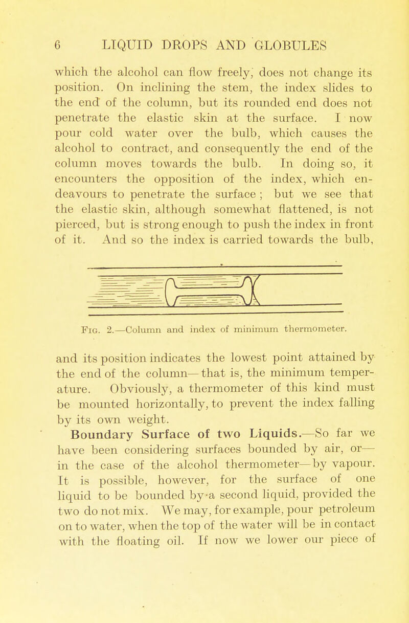 which the alcohol can flow freely, does not change its position. On incHning the stem, the index slides to the end of the column, but its rounded end does not penetrate the elastic skin at the surface. I now pour cold water over the bulb, which causes the alcohol to contract, and consequently the end of the column moves towards the bulb. In doing so, it encounters the opposition of the index, which en- deavours to penetrate the surface ; but we see that the elastic sldn, although somewhat flattened, is not pierced, but is strong enough to push the index in front of it. And so the index is carried towards the bulb, Fig. 2.—Column and index of minimum thei-mometer. and its position indicates the lowest point attained by the end of the column—that is, the minimum temper- ature. Obviously, a thermometer of this kind must be mounted horizontally, to prevent the index faUing by its own weight. Boundary Surface of two Liquids.—So far we have been considering surfaces bounded by air, or— in the case of the alcohol thermometer—by vapour. It is possible, however, for the surface of one liquid to be bounded by-a second liquid, provided the two do not mix. We may, for example, pour petroleum on to water, when the top of the water will be in contact with the floating oil. If now we lower our piece of