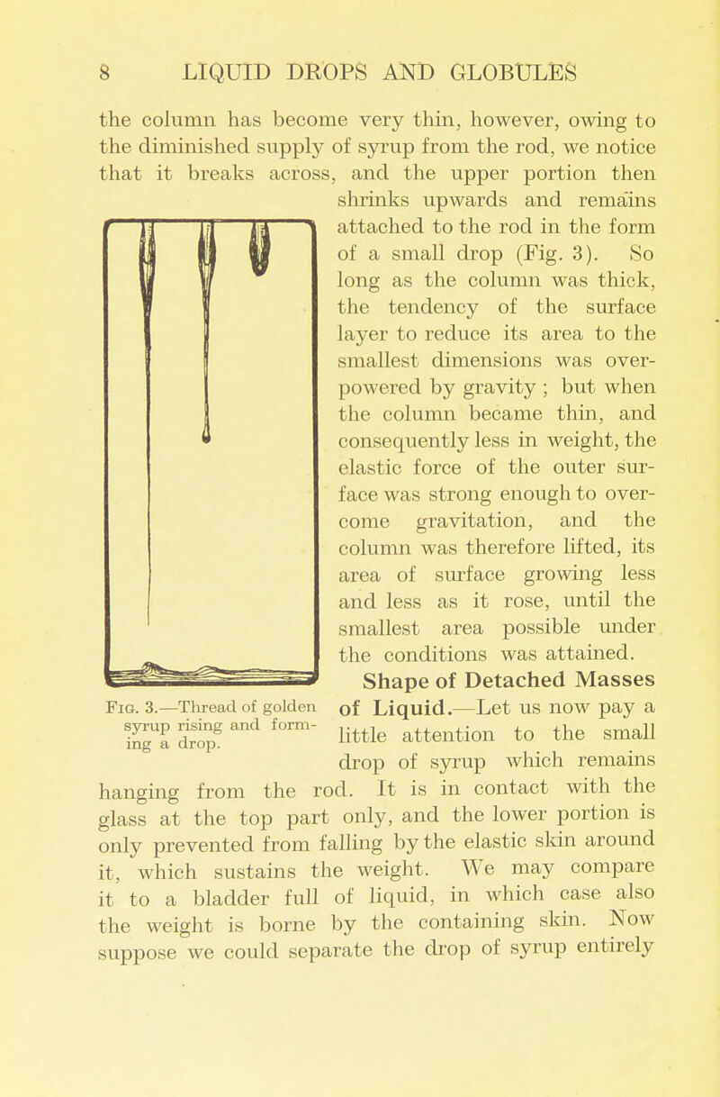 the column has become very thin, however, owing to the diminished supply of syrup from the rod, we notice that it breaks across, and the upper portion then slirinks upwards and rema'ins attached to the rod in the form of a small drop (Fig. 3). So long as the column was thick, the tendency of the surface layer to reduce its area to the smallest dimensions was over- powered by gravity ; but when the column became thin, and consequently less in weight, the elastic force of the outer sur- face was strong enough to over- come gravitation, and the column was therefore lifted, its area of surface growing less and less as it rose, until the smallest area possible under the conditions was attained. Shape of Detached Masses Fig. 3.—Thread of golden of Liquid.—Let US now pay a S'l iS^. little attention to the small drop of syrup which remains hanging from the rod. It is in contact with the glass at the top part only, and the lower portion is only prevented from falling by the elastic sldn around it, which sustains the weight. We may compare it to a bladder full of liquid, in which case also the weight is borne by the containing skin. Now suppose we could separate the drop of syrup entirely