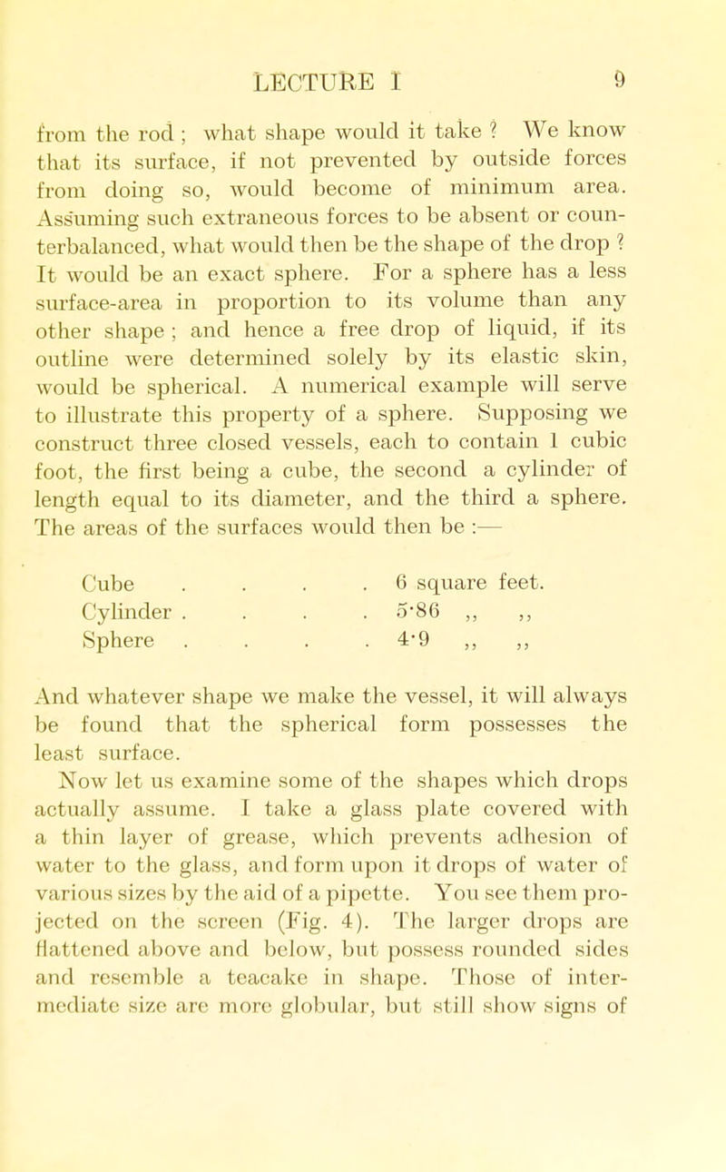 from the rod ; what shape would it take ? We know that its surface, if not prevented by outside forces from doing so, would become of minimum area. Assuming such extraneous forces to be absent or coun- terbalanced, what would then be the shape of the drop ? It would be an exact sphere. For a sphere has a less surface-area in proportion to its volume than any other shape ; and hence a free drop of liquid, if its outline were determined solely by its elastic skin, would be spherical. A numerical example will serve to illustrate this property of a sphere. Supposing we construct three closed vessels, each to contain 1 cubic foot, the first being a cube, the second a cylinder of length equal to its diameter, and the third a sphere. The areas of the surfaces would then be :— Cube . . . .6 square feet. Cylinder .... 5*86 ,, ,, Sphere . . . . 4*9 ,, ,, And whatever shape we make the vessel, it will always be found that the spherical form possesses the least surface. Now let us examine some of the shapes which drops actually assume. I take a glass plate covered with a thin layer of grease, which prevents adhesion of water to the glass, and form upon it drops of water of various sizes by the aid of a pipette. You see them pro- jected on the screen (Fig. 4). The larger drops are flattened above and below, but possess rounded sides and resemble a teacake in shape. Those of inter- mediate size are more globular, but still show signs of
