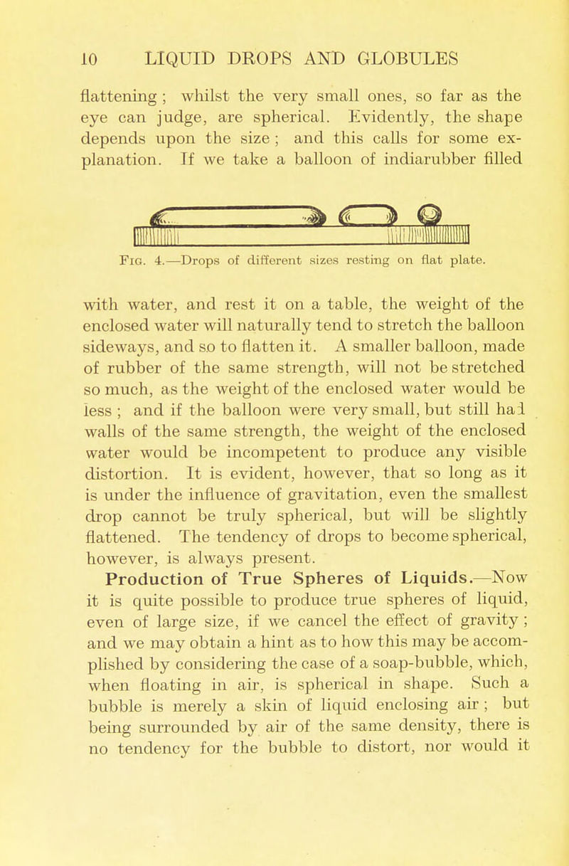 flattening ; whilst the very small ones, so far as the eye can judge, are spherical. Evidently, the shape depends upon the size ; and this calls for some ex- planation. If we take a ballooii of indiarubber filled Fig. 4.—Drops of different sizes resting on flat plate. with water, and rest it on a table, the weight of the enclosed water will naturally tend to stretch the balloon sideways, and so to flatten it. A smaller balloon, made of rubber of the same strength, will not be stretched so much, as the weight of the enclosed water would be less ; and if the balloon were very small, but still hai walls of the same strength, the weight of the enclosed water would be incompetent to produce any visible distortion. It is evident, however, that so long as it is under the influence of gravitation, even the smallest drop cannot be truly spherical, but will be slightly flattened. The tendency of drops to become spherical, however, is always present. Production of True Spheres of Liquids.—Now it is quite possible to produce true spheres of liquid, even of large size, if we cancel the effect of gravity ; and we may obtain a hint as to how this may be accom- plished by considering the case of a soap-bubble, which, when floating in air, is spherical in shape. Such a bubble is merely a skin of liquid enclosing air ; but being surrounded by air of the same density, there is no tendency for the bubble to distort, nor would it