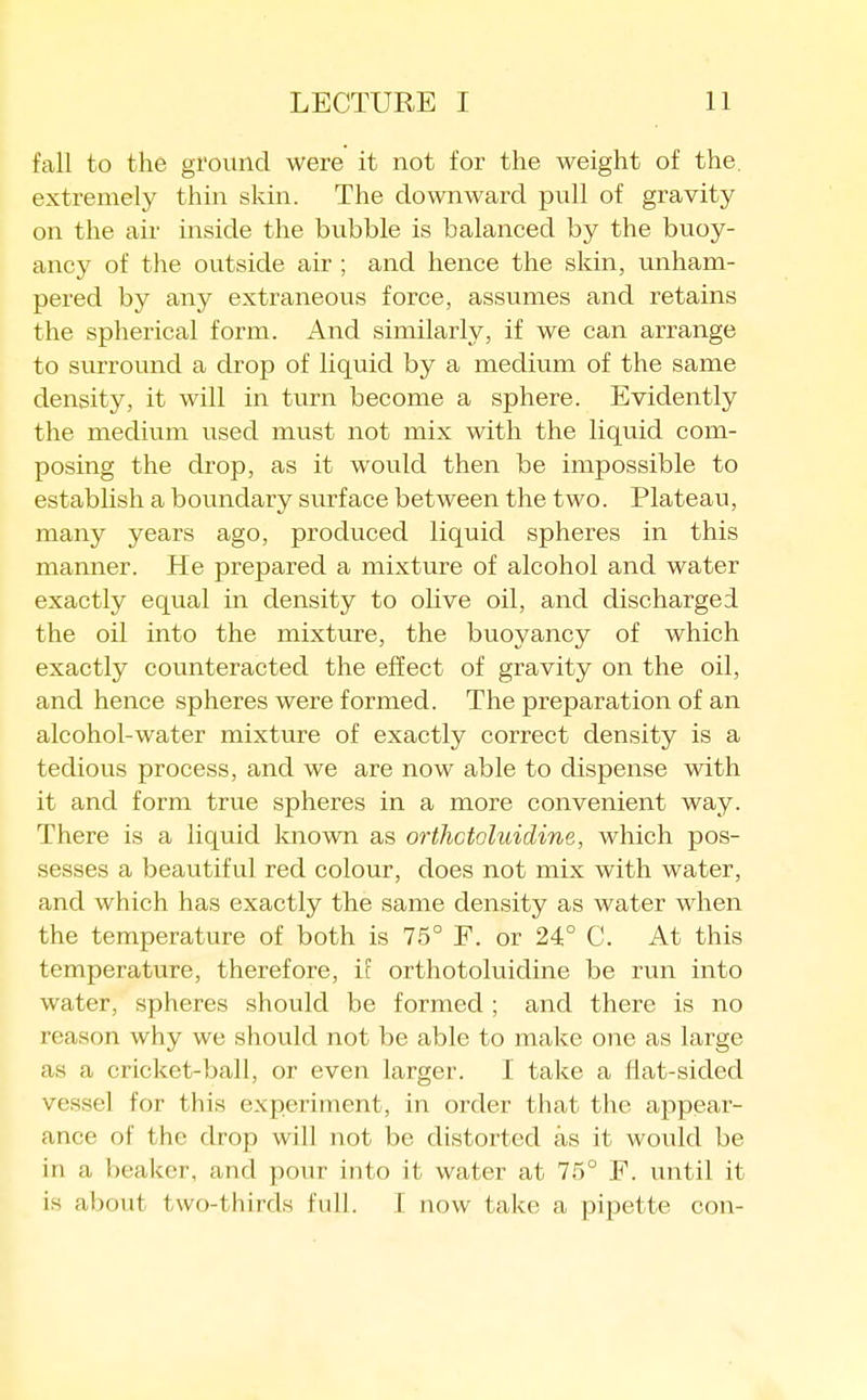 fall to the ground were it not for the weight of the. extremely thin skin. The downward pull of gravity on the air inside the bubble is balanced by the buoy- ancy of the outside air ; and hence the skin, unham- pered by any extraneous force, assumes and retains the spherical form. And similarly, if we can arrange to surround a drop of liquid by a medium of the same density, it will in turn become a sphere. Evidently the medium used must not mix with the liquid com- posing the drop, as it would then be impossible to estabhsh a boundary surface between the two. Plateau, many years ago, produced liquid spheres in this manner. He prepared a mixture of alcohol and water exactly equal in density to olive oil, and discharged the oil into the mixture, the buoyancy of which exactly counteracted the effect of gravity on the oil, and hence spheres were formed. The preparation of an alcohol-water mixture of exactly correct density is a tedious process, and we are now able to dispense with it and form true spheres in a more convenient way. There is a liquid known as orthctoluidine, which pos- sesses a beautiful red colour, does not mix with water, and which has exactly the same density as water when the temperature of both is 75° F. or 24° C. At this temperature, therefore, i[ orthotoluidine be run into water, spheres should be formed ; and there is no reason why we should not be able to make one as large as a cricket-ball, or even larger. I take a tlat-sided vessel for this experiment, in order that the appear- ance of the drop will not be distorted as it would be in a beaker, and pour into it water at 75° F. until it is about two-thirds full. I now take a pipette con-