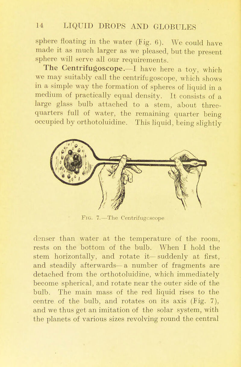 sphere floating in the water (Fig. 6). We could have made it as much larger as we pleased, but the present sphere will serve all our requirements. The Centrifugoscope.—I have here a toy, which we may suitably call the centrifugoscope, which shows in a simple way the formation of spheres of liquid in a medium of practically equal density. It consists of a large glass bulb attached to a stem, about three- quarters full of water, the remaining quarter being occupied by orthotoluicline. This liquid, being slightly Fig. 7.—The Centrifiigcsoope denser than water at the temperature of the room, rests on the bottom of the bulb. When I hold the stem horizontally, and rotate it^ suddenly at first, and steadily afterwards—a number of fragments are detached from the orthotoluidine, which immediately become spherical, and rotate near the outer side of the bulb. The main mass of the red liquid rises to the centre of the bulb, and rotates on its axis (Fig. 7), and we thus get an imitation of the solar system, with the planets of various sizes revolving round the central