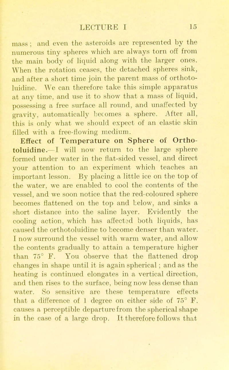 mass ; and even the asteroids are represented by the numerous tiny spheres which are always torn off from the main body of liquid along with the larger ones. When the rotation ceases, the detached spheres sink, and after a short time join the parent mass of orthoto- luidine. We can therefore take this simple apparatus at an}^ time, and use it to show that a mass of liquid, possessing a free surface all round, and unaffected by gravity, avitomatically becomes a sphere. After all, this is only what we should expect of an elastic skin filled with a free-flowing medium. Effect of Temperature on Sphere of Ortho- toluidine.—I will now return to the large sphere formed under water in the flat-sided vessel, and direct your attention to an experiment which teaches an important lesson. By placing a little ice on the top of the water, we are enabled to cool the contents of the vessel, and we soon notice that the red-coloured sphere becomes flattened on the top and below, and sinks a short distance into the saline layer. Evidently the cooling action, which has affectscl both liquids, has caused the orthotoluidine to become denser than water. I now surround the vessel with warm water, and allow the contents gradually to attain a temperature higher than 75° F. You observe that the flattened drop changes in shape until it is again spherical; and as the heating is continued elongates in a vertical direction, and then rises to the surface, being now less dense than water. So sensitive are these temperature effects that a difference of 1 degree on either side of 75° F. causes a perceptible departure from the spherical shape in the case of a large drop. It therefore follows that