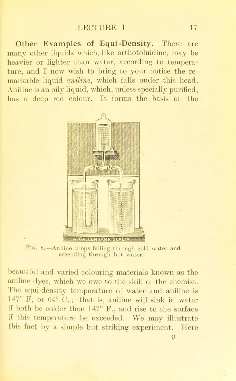 Other Examples of Equi-Density.—There are many other Hquids which, Hke orthotoluidine, may be lieavier or hghter than water, according to tempera- tm-e, and I now wish to bring to your notice the re- markable liquid aniline, which falls under this head. Aniline is an oily liquid, which, unless specially purified, has a deep red colour. It forms the basis of the Fig. 8.—Aniline drops falling through cold water and ascending through hot water. beautiful and varied colouring materials known as the aniline dyes, which we owe to the skill of the chemist. The equi-density temperature of water and aniUne is 147° F, or 64° C, ; that is, aniline will sink in water if both be colder than 147° F., and rise to the surface if this temperature be exceeded. We may illustrate this fact by a simple but striking experiment. Hero 0