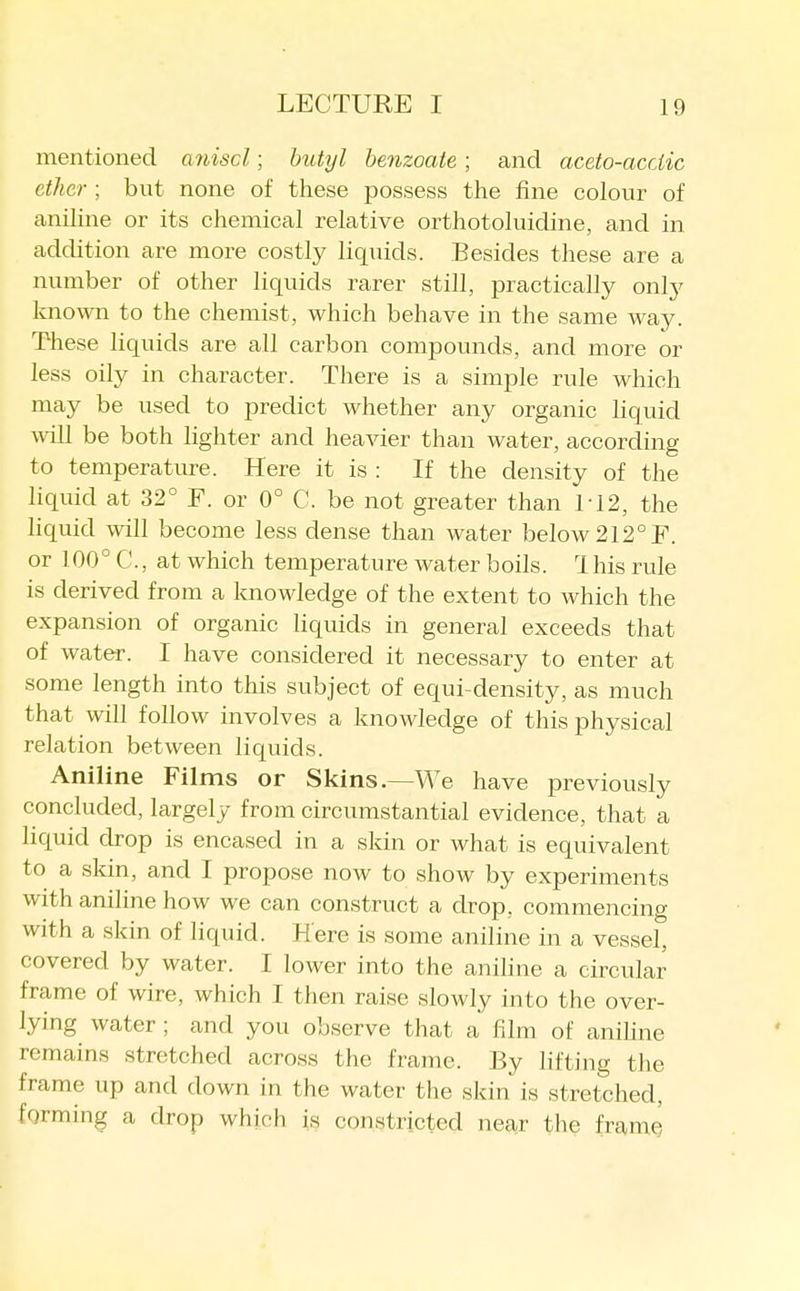 mentioned aniscl; butyl benzoate; and aceto-acciic ether ; but none of these possess the fine colour of aniline or its chemical relative orthotoluidine, and in addition are more costly liquids. Besides these are a number of other liquids rarer still, practically only known to the chemist, which behave in the same way. These liquids are all carbon compounds, and more or less oily in character. There is a simple rule which may be used to predict whether any organic liquid will be both lighter and heavier than water, according to temperature. Here it is : If the density of the liquid at 32° F. or 0° C. be not greater than M2, the hquid will become less dense than water below 212°F. or 100° C, at which temperature water boils. 1 his rule is derived from a knowledge of the extent to which the expansion of organic liquids in general exceeds that of water. I have considered it necessary to enter at some length into this subject of equi-density, as much that will follow involves a knowledge of this physical relation between liquids. Aniline Films or Skins.—We have previously concluded, largely from circumstantial evidence, that a liquid drop is encased in a skin or what is equivalent to a skin, and I propose now to show by experiments with aniline how we can construct a drop, commencing with a skin of liquid. Here is some aniline in a vessel, covered by water. I lower into the aniline a circular frame of wire, which I then raise slowly into the over- lying water ; and you observe that a film of anihne remains stretched across the frame. By lifting the frame up and down in the water the skin is stretched, forming a drop which is constricted near the frame