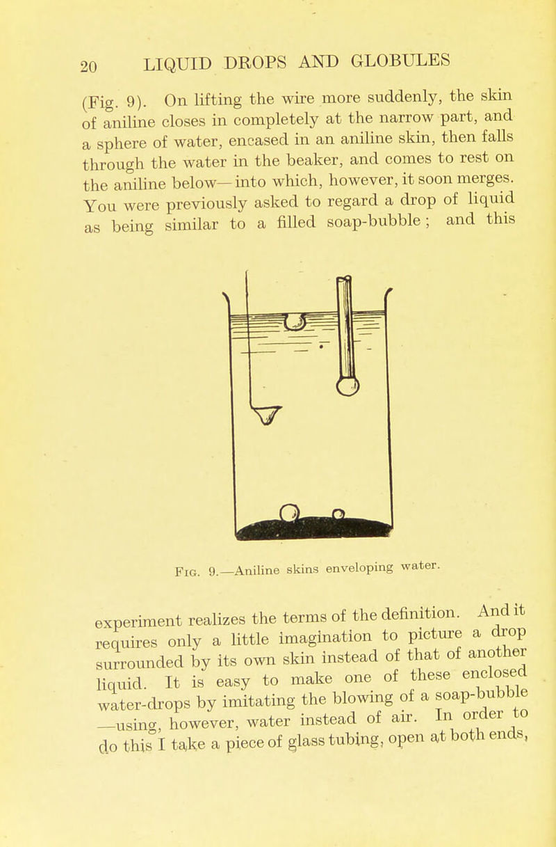 (Fig. 9). On lifting the wire more suddenly, the sldn of aniline closes in completely at the narrow part, and a sphere of water, encased in an aniline skin, then falls through the water in the beaker, and comes to rest on the aniline below—into which, however, it soon merges. You were previously asked to regard a drop of liquid as being similar to a filled soap-bubble; and this \7 Fig. 9.—Aniline skins enveloping water. experiment realizes the terms of the definition. And it requires only a little imagination to picture a drop surrounded by its own skin instead of that of another liquid. It is easy to make one of these enclosed water-drops by imitating the blowing of a soap-bubble -using, however, water instead of air. In order to do this I t^ke a piece of glass tubing, open at both ends,