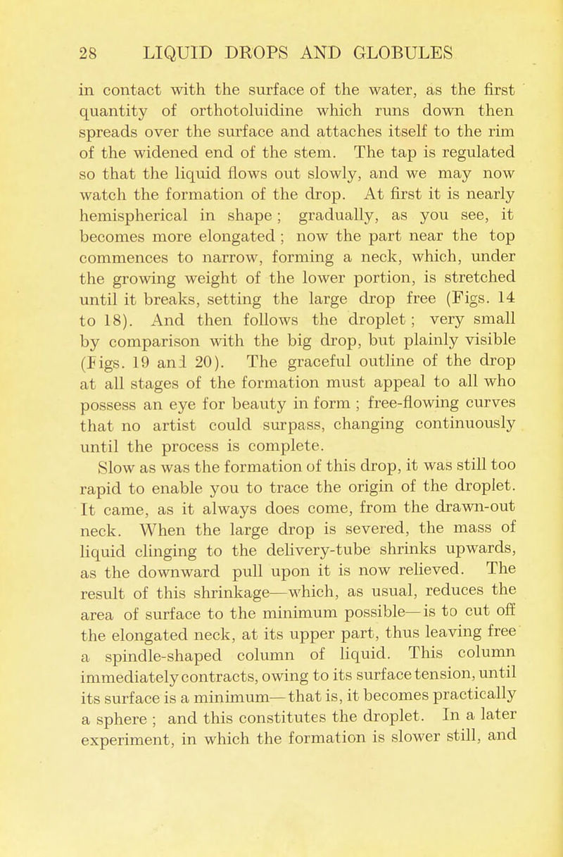 in contact with the surface of the water, as the first quantity of orthotoluidine which runs down then spreads over the surface and attaches itself to the rim of the widened end of the stem. The tap is regulated so that the liquid flows out slowly, and we may now watch the formation of the drop. At first it is nearly hemispherical in shape; gradually, as you see, it becomes more elongated ; now the part near the top commences to narrow, forming a neck, which, under the growing weight of the lower portion, is stretched until it breaks, setting the large drop free (Figs. 14 to 18). And then follows the droplet; very small by comparison with the big drop, but plainly visible (Jigs. 19 an;l 20). The graceful outline of the drop at all stages of the formation must appeal to all who possess an eye for beauty in form ; free-flowing curves that no artist could surpass, changing continuously until the process is complete. Slow as was the formation of this drop, it was still too rapid to enable you to trace the origin of the droplet. It came, as it always does come, from the drawn-out neck. When the large drop is severed, the mass of liquid clinging to the delivery-tube shrinks upwards, as the downward pull upon it is now relieved. The result of this shrinkage—which, as usual, reduces the area of surface to the minimum possible—is to cut of! the elongated neck, at its upper part, thus leaving free a spindle-shaped column of liquid. This column immediately contracts, owing to its surface tension, until its surface is a minunum—that is, it becomes practically a sphere ; and this constitutes the droplet. In a later experiment, in which the formation is slower still, and
