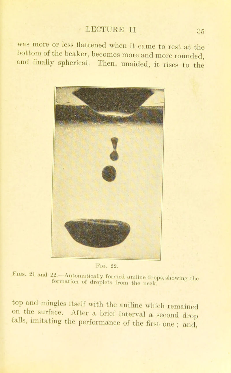 25 was more or less flcattened when it came to rest at the bottom of the beaker, becomes more and more rounded, and finally spherical. Then, unaided, it rises to the --irililMiiiii, '- FiCJ. 22. Fios. 21 and 22.-Automatically formed aniline drops, showin the tormation of droplets from the neck. top and mingles itself with the aniline which remained on the surface. After a brief interval a second drop falls, imitatmg the performance of the first one; and