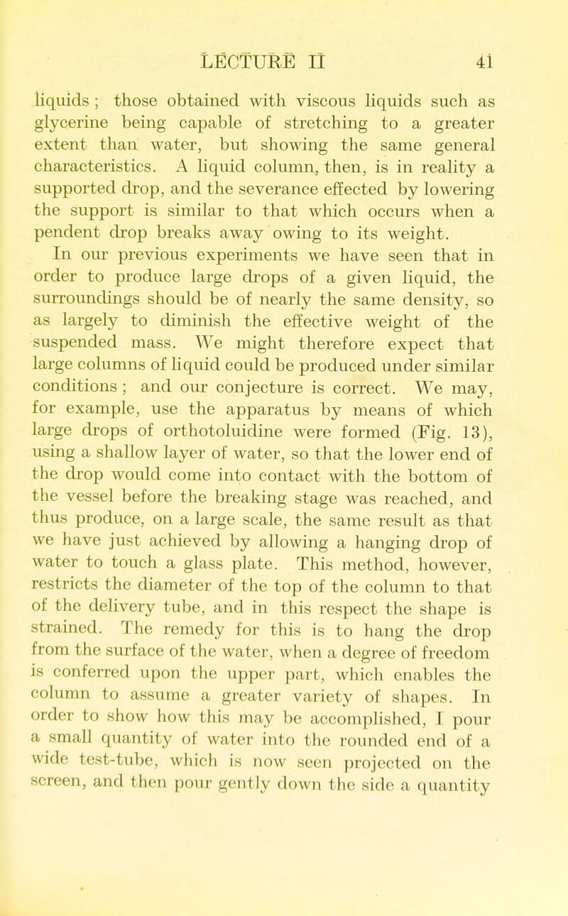 liquids ; those obtained with viscous liquids such as glycerine being capable of stretching to a greater extent than water, but showing the same general characteristics. A liquid column, then, is in reality a supported drop, and the severance effected by lowering the support is similar to that which occurs when a pendent drop breaks away owing to its weight. In our previous experiments we have seen that in order to produce large drops of a given liquid, the surroundings should be of nearly the same density, so as largely to diminish the effective weight of the suspended mass. We might therefore expect that large columns of liquid could be produced under similar conditions ; and our conjecture is correct. We may, for example, use the apparatus by means of which large drops of orthotoluidine were formed (Fig. 13), using a shallow layer of water, so that the lower end of the drop would come into contact with the bottom of the vessel before the breaking stage was reached, and thus produce, on a large scale, the same result as that we have just achieved by allowing a hanging drop of water to touch a glass plate. This method, however, restricts the diameter of the top of the column to that of the delivery tube, and in this respect the shape is strained. The remedy for this is to hang the drop from the surface of the water, when a degree of freedom is conferred upon the upper part, which enables the column to assume a greater variety of shapes. In order to show how this may be accomplished, I pour a small quantity of water into the rounded end of a wide test-tube, which is now seen projected on the screen, and then pour gently down the side a quantity