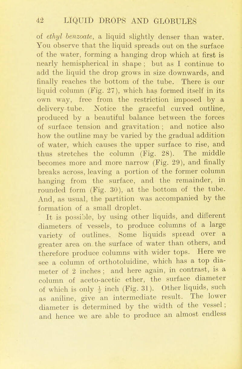 of ethyl benzoate, a liquid slightly denser than water. You observe that the liquid spreads out on the surface of the water, forming a hanging drop which at first is nearly hemispherical in shape ; but as I continue to add the liquid the drop grows in size downwards, and finally reaches the bottom of the tube. There is our liquid column (Fig. 27), which has formed itself in its own way, free from the restriction imposed by a deli very-tube. Notice the graceful curved outline, produced by a beautiful balance between the forces of surface tension and gravitation ; and notice also how the outline may be varied by the gradual addition of water, which causes the upper surface to rise, and thus stretches the column (Fig. 28). The middle becomes more and more narrow (Fig. 29), and finally breaks across, leaving a portion of the former column hanging from the surface, and the remainder, in rounded form (Fig. 30), at the bottom of the tube. And, as usual, the partition was accompanied by the formation of a small droplet. It is possible, by using other liquids, and different diameters of vessels, to produce columns of a large variety of outlines. Some liquids spread over a greater area on the surface of water than others, and therefore produce columns with wider tops. Here we see a column of orthotoluidine, which has a top dia- meter of 2 inches ; and here again, in contrast, is a column of aceto-acetic ether, the surface diameter of which is only i inch (Fig. 31). Other liquids, such as aniline, give an intermediate result. The lower diameter is determined by the width of the vessel; and hence we are able to produce an almost endless