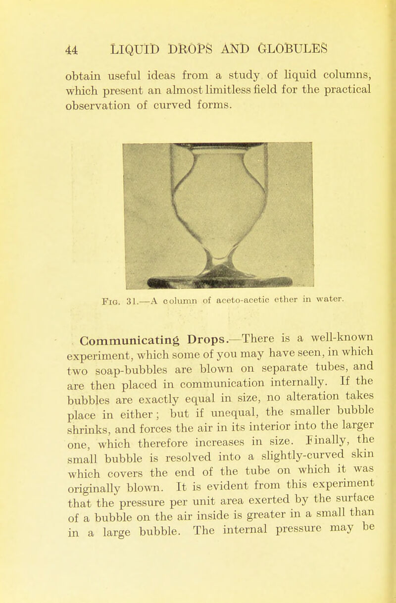 obtain useful ideas from a study of liquid columns, which present an almost limitless field for the practical observation of curved forms. Yio. 31.—A column of aceto-acetic ether in water. Communicating Drops.—There is a well-known experiment, which some of you may have seen, in which two soap-bubbles are blown on separate tubes, and are then placed in communication internally. If the bubbles are exactly equal in size, no alteration takes place in either; but if unequal, the smaller bubble shrinks, and forces the air in its interior into the larger one, which therefore increases in size. linally, the small bubble is resolved into a slightly-curved skin which covers the end of the tube on which it was originally blown. It is evident from this experiment that the pressure per unit area exerted by the surface of a bubble on the air inside is greater in a small than in a large bubble. The internal pressure may be