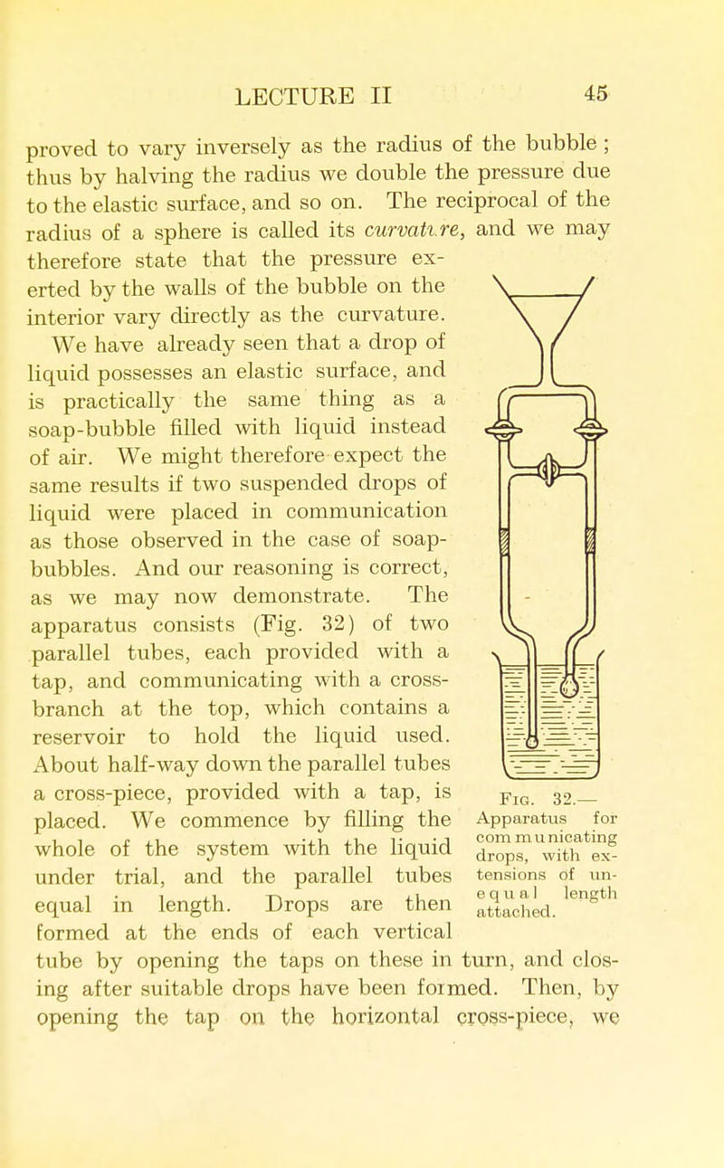 proved to vary inversely as the radius of the bubble ; thus by halving the radius we double the pressure due to the elastic surface, and so on. The reciprocal of the radius of a sphere is called its curvature, and we may therefore state that the pressvire ex- erted by the walls of the bubble on the interior vary directly as the curvature. We have already seen that a drop of liquid possesses an elastic surface, and is practically the same thing as a soap-bubble filled with liquid instead of air. We might therefore expect the same results if two suspended drops of liquid were placed in communication as those observed in the case of soap- bubbles. And our reasoning is correct, as we may now demonstrate. The apparatus consists (Fig. 32) of two parallel tubes, each provided with a tap, and communicating with a cross- branch at the top, which contains a reservoir to hold the liquid used. About half-way down the parallel tubes a cross-piece, provided with a tap, is placed. We commence by filling the whole of the system with the liquid under trial, and the parallel tubes equal in length. Drops are then formed at the ends of each vertical tube by opening the taps on these in turn, and clos- ing after suitable drops have been formed. Then, by opening the tap on the horizontal cross-piece, we Fig. 32.— Apparatus for com m u nicating drops, with ex- tensions of un- equal length attached.