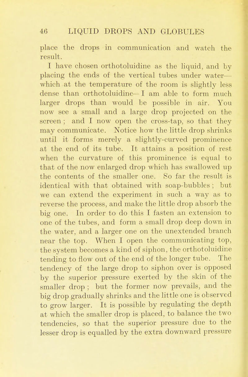 place the drops in communication and watch the result. I have chosen orthotoluidine as the liquid, and by placing the ends of the vertical tubes under water— which at the temperature of the room is slightly less dense than orthotoluidine— I am able to form much larger drops than wovild be possible in air. You now see a small and a large drop projected on the screen ; and I now open the cross-tap, so that they may communicate. Notice how the little drop shrinks until it forms merely a slightly-curved prominence at the end of its tube. It attains a position of rest when the curvature of this prominence is equal to that of the now enlarged drop which has swallowed up the contents of the smaller one. So far the result is identical with that obtained with soap-bubbles ; but we can extend the experiment in such a way as to reverse the process, and make the little drop absorb the big one. In order to do this I fasten an extension to one of the tubes, and form a small drop deep down in the water, and a larger one on the unextended branch near the top. When I open the communicating top, the system becomes a kind of siphon, the orthotoluidine tending to flow out of the end of the longer tube. The tendency of the large drop to siphon over is opposed by the superior pressure exerted by the skin of the smaller drop ; but the former now prevails, and the big drop gradually shrinks and the little one is observed to grow larger. It is possible by regulating the depth at which the smaller drop is placed, to balance the two tendencies, so that the superior pressure due to the lesser drop is equalled by the extra downward pressure