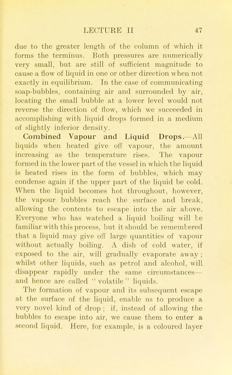 due to the greater length of the column of which it forms the terminus. Both pressures are numerically very small, but are still of sufficient magnitude to cause a flow of liquid in one or other direction when not exactly in equilibrium. In the case of communicating soap-bubbles, containing air and surrounded by air, locating the small bubble at a lower level would not reverse the direction of flow, which we succeeded in accomplishing with liquid drops formed in a medium of slightly inferior density. Combined Vapour and Liquid Drops.—All liquids when heated give off vapour, the amount increasing as the temperature rises. The vapour formed in the lower part of the vessel in which the liquid is heated rises in the form of bubbles, which may condense again if the upper part of the liquid be cold. When the liquid becomes hot throughout, however, the vapour bubbles reach the surface and break, allowing the contents to escape into the air above. Everyone who has watched a liquid boiling will be familiar with this process, but it should be remembered that a liquid may give off large quantities of vapour without actually boiling. A dish of cold water, if exposed to the air, will gradually evaporate away ; whilst other liquids, such as petrol and alcohol, will disappear rapidly under the same circumstances— and hence are called  volatile  liquids. The formation of vapour and its subsequent escape at the surface of the liquid, enable us to produce a very novel kind of drop ; if, instead of allowing the bubbles to escape into air, we cause them to enter a second liquid. Here, for example, is a coloured layer