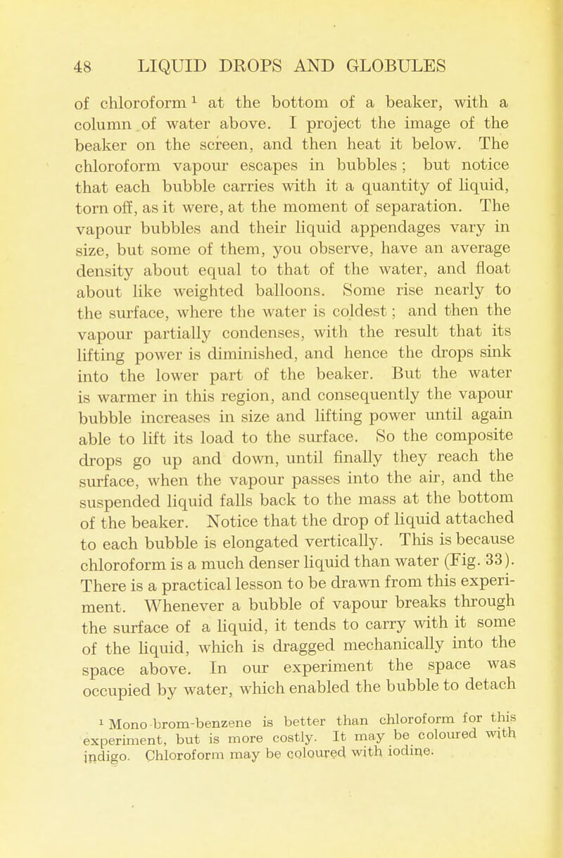 of chloroform ^ at the bottom of a beaker, with a column , of water above. I project the image of the beaker on the screen, and then heat it below. The chloroform vapour escapes in bubbles; but notice that each bubble carries with it a quantity of liquid, torn off, as it were, at the moment of separation. The vapour bubbles and their liqviid appendages vary in size, but some of them, you observe, have an average density about equal to that of the water, and float about like weighted balloons. Some rise nearly to the surface, where the water is coldest; and then the vapour partially condenses, with the result that its lifting power is diminished, and hence the drops sink into the lower part of the beaker. But the water is warmer in this region, and consequently the vapour bubble increases in size and lifting power until again, able to lift its load to the surface. So the composite drops go up and down, until finally they reach the surface, when the vapour passes into the air, and the suspended liquid falls back to the mass at the bottom of the beaker. Notice that the drop of liquid attached to each bubble is elongated vertically. This is because chloroform is a much denser liquid than water (Fig. 33). There is a practical lesson to be drawn from this experi- ment. Whenever a bubble of vapour breaks through the surface of a Uquid, it tends to carry with it some of the liquid, which is dragged mechanically into the space above. In our experiment the space was occupied by water, which enabled the bubble to detach 1 Mono brom-benzene is better than chloroform for this experiment, but is more costly. It may be coloured w;th indigo. Chloroform may be coloured with iodme.
