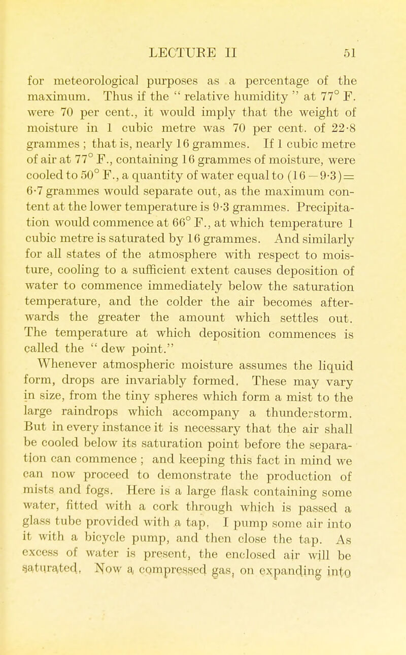 for meteorological purposes as a percentage of the maximum. Thus if the  relative humidity  at 77° F. were 70 per cent., it would imply that the weight of moisture in 1 cubic metre was 70 per cent, of 22-8 grammes ; that is, nearly 16 grammes. If 1 cubic metre of air at 77° F., containing 16 grammes of moisture, were cooled to 50° F., a quantity of water equal to (16 — 9-3) = 6-7 grammes would separate out, as the maximum con- tent at the lower temperature is 9-3 grammes. Precipita- tion would commence at 66° F., at which temperature 1 cubic metre is saturated by 16 grammes. And similarly for all states of the atmosphere with respect to mois- ture, cooling to a sufficient extent causes deposition of water to commence immediately below the saturation temperature, and the colder the air becomes after- wards the greater the amount which settles out. The temperature at which deposition commences is called the  dew point. Whenever atmospheric moisture assumes the liquid form, drops are invariably formed. These may vary in size, from the tiny spheres which form a mist to the large raindrops which accompany a thunderstorm. But in every instance it is necessary that the air shall be cooled below its saturation point before the separa- tion can commence ; and keeping this fact in mind we can now proceed to demonstrate the production of mists and fogs. Here is a large flask containing some water, fitted with a cork through which is passed a glass tube provided with a tap. I pump some air into it with a bicycle pump, and then close the tap. As excess of water is present, the enclosed ajr wjll be gaturaited, ISfow aj compressed gas, on expancjing into