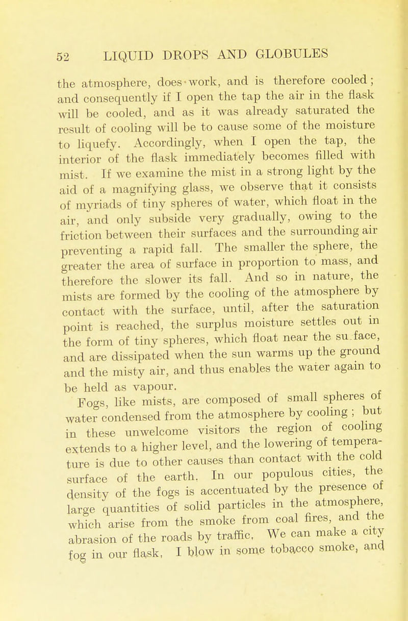 the atmosphere, does-work, and is therefore cooled; and consequently if I open the tap the air in the flask will be cooled, and as it was already saturated the result of cooling will be to cause some of the moisture to hquefy. Accordingly, when I open the tap, the interior of the flask immediately becomes filled with mist. If we examine the mist in a strong light by the aid of a magnifying glass, we observe that it consists of myriads of tiny spheres of water, which float in the air, and only subside very gradually, owing to the friction between their siu-faces and the surrounding air preventing a rapid fall. The smaller the sphere, the greater the area of surface in proportion to mass, and therefore the slower its fall. And so in nature, the mists are formed by the cooling of the atmosphere by contact with the surface, until, after the saturation point is reached, the surplus moisture settles out m the form of tiny spheres, which float near the su.face, and are dissipated when the sun warms up the ground and the misty air, and thus enables the water agam to be held as vapour. Fogs, like mists, are composed of small spheres ot water condensed from the atmosphere by cooling ; but in these unwelcome visitors the region of coolmg extends to a higher level, and the lowering of tempera- ture is due to other causes than contact with the cold surface of the earth. In our populous cities, the density of the fogs is accentuated by the presence ot large quantities of soUd particles in the atmosphere, wMch arise from the smoke from coal fires, and the abrasion of the roads by traffic, We can make a city foe. in our flask, I blow in some tobacco smoke, and