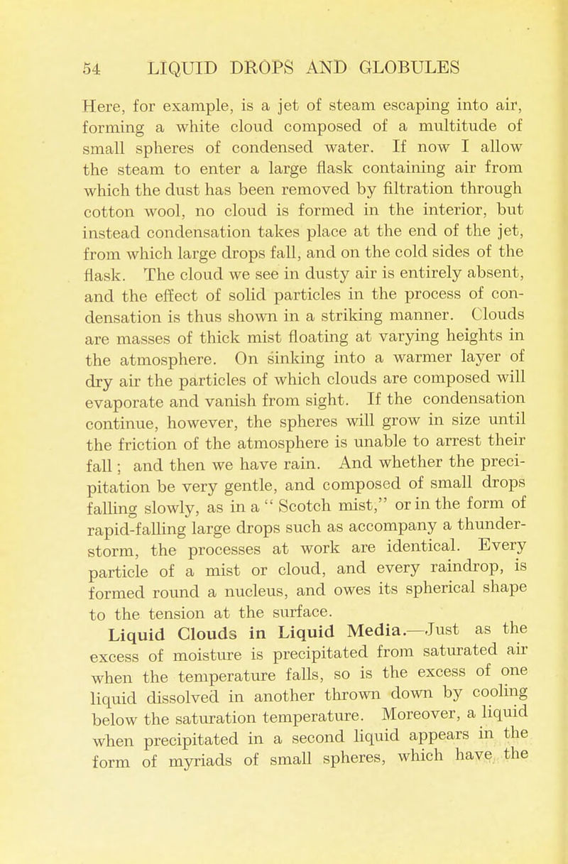 Here, for example, is a jet of steam escaping into air, forming a white cloud composed of a multitude of small spheres of condensed water. If now I allow the steam to enter a large flask containing air from which the dust has been removed by filtration through cotton wool, no cloud is formed in the interior, but instead condensation takes place at the end of the jet, from which large drops fall, and on the cold sides of the flask. The cloud we see in dusty air is entirely absent, and the effect of solid particles in the process of con- densation is thus shown in a striking manner. Clouds are masses of thick mist floating at varying heights in the atmosphere. On sinlcing into a warmer layer of dry air the particles of which clouds are composed will evaporate and vanish from sight. If the condensation continue, however, the spheres will grow in size until the friction of the atmosphere is unable to arrest their fall; and then we have rain. And whether the preci- pitation be very gentle, and composed of small drops falling slowly, as in a  Scotch mist, or in the form of rapid-falling large drops such as accompany a thunder- storm, the processes at work are identical. Every particle of a mist or cloud, and every raindrop, is formed round a nucleus, and owes its spherical shape to the tension at the surface. Liquid Clouds in Liquid Media.—lust as the excess of moisture is precipitated frona saturated air when the temperature falls, so is the excess of one liquid dissolved in another thrown down by cooling below the saturation temperature. Moreover, a liquid wben precipitated in a second liquid appears in the form of myriads of small spheres, which have the